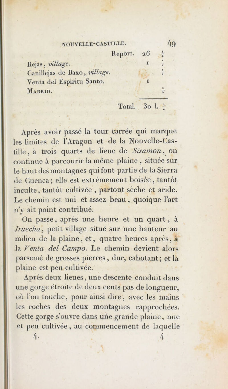 Report. 26 I Rejas, village. t t Canillejas de Baxo, village. 7 Venta del Espiritu Santo. i Madrid. t Total. 3o 1. 7 « Après avoir passé la tour carrée qui marque les limites de l’Aragon et de la Nouvelle-Cas- tille , à trois quarts de lieue de Sisamonon continue à parcourir la meme plaine , située sur le haut des montagnes qui font partie de la Sierra de Cuenca ; elle est extrêmement boisée, tantôt inculte, tantôt cultivée , partout sèche et aride. Le chemin est uni et assez beau, quoique l’art n’y ait point contribué. On passe, après une heure et un quart, à Jruecha.^ petit village situé sur une hauteur au milieu de la plaine, et, quatre heures après, à la Venta del Campo. Le chemin devient alors parsemé de grosses pierres, dur, cahotant; et la plaine est peu cultivée. Après deux lieues, une descente conduit dans une gorge étroite de deux cents pas de longueur, oîi l’on touche, pour ainsi dire, avec les mains les roches des deux montagnes rapprochées. Cette gorge s’ouvre dans uiie grande plaine, nue et peu cultivée, au commencement de laquelle f\. 4