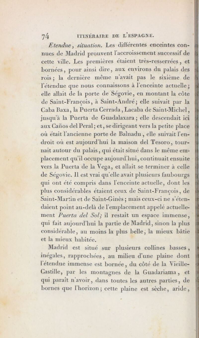 K tendue y situation. Les différentes enceintes con- nues de Madrid prouvent l’accroissement successif de > cette ville. Les premières étaient très-resserrées , et bornées, pour ainsi dire, aux environs du palais des Ip rois ; la dernière même n’avait pas le sixième de ^ l’étendue que nous connaissons à l’enceinte actuelle ; elle allait de la porte de Ségovie, en montant la côte i de Saint-François, à Saint-André; elle suivait par la , Caba 13axa, la Puerta Cerrada, Lacaba de Saint-Michel, t jusqu’à la Puerta de Guadalaxara ; elle descendait ici :i aux Canos del Peral ; et, se dirigeant vers la petite place où était l’ancienne porte de Balnadu , elle suivait l’en- n droit où est aujourd’hui la maison del Tesoro, tour- i, liait autour du palais, qui était situé dans le même em- Fl placement qu’il occupe aujourd’hui, continuait ensuite d vers la Puerta de la Vega, et allait se terminer à celle li de Ségovie. Il est vrai quelle avait plusieurs faubourgs g qui ont été compris dans l’enceinte actuelle, dont les i plus considérables étaient ceux de Saint-François, de ^ Saint-Martin et de Saint-Ginès ; mais ceux-ci ne s’éten- |{ daient point au-delà de l’emplacement appelé actuelle- ment Puerta del Sol; il restait un espace immense, > qui fait aujourd’hui la partie de Madrid, sinon la plus J considérable, au moins la plus belle, la mieux bâtie et la mieux habitée. Madrid est situé sur plusieurs collines basses, ü inégales, rapprochées, au milieu d’une plaine dont ! l’étendue immense est bornée, du côté de la Vieille- ) Castille, par les montagnes de la Guadariama, et I qui paraît n’avoir, dans toutes les autres parties, de àt bornes que l’horizon; cette plaine est sèche, aride, s s