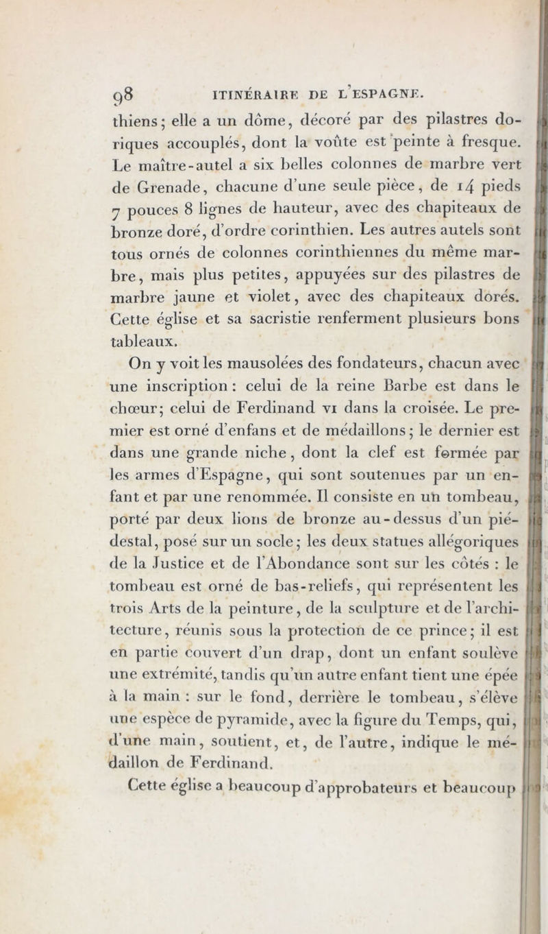 O fil ri q8 ITINÉRAIRK DE l’eSPAGNE. thiens; elle a un dôme, décoré par des pilastres do- riques accouplés, dont la voûte est peinte à fresque. Le maître-autel a six belles colonnes de marbre vert de Grenade, chacune d’une seule pièce, de i4 pieds y pouces 8 lignes de hauteur, avec des chapiteaux de .j| bronze doré, d’ordre corinthien. Les autres autels sont ni tous ornés de colonnes corinthiennes du même mar- ^ bre, mais plus petites, appuyées sur des pilastres de marbre jaune et violet, avec des chapiteaux dorés, sü Cette église et sa sacristie renferment plusieurs bons pj tableaux. ; { On y voit les mausolées des fondateurs, chacun avec r | une inscription : celui de la reine Barbe est dans le Iji chœur; celui de Ferdinand vi dans la croisée. Le pre- qa mier est orné d’enfans et de médaillons; le dernier est 1h. dans une grande niche , dont la clef est fermée par t les armes d’Espagne, qui sont soutenues par un en- fant et par une renommée. Il consiste en uti tombeau, porté par deux lions de bronze au-dessus d’un pié- destal, posé sur un socle; les deux statues allégoriques de la Justice et de l’Abondance sont sur les côtés : le tombeau est orné de bas-reliefs, qui représentent les i,i trois Arts de la peinture, de la sculpture et de l’archi- lecture, réunis sous la protection de ce prince; il est :i J en partie couvert d’un drap, dont un enfant soulève '|J: une extrémité, tandis qu’un autre enfant tient une épée j'ij à la main : sur le fond, derrière le tombeau, s’élève ! une espèce de pyramide, avec la figure du Temps, qui, i' H tl une main, soutient, et, de l’autre, indique le mé- j daillon de Ferdinand. Cette église a beaucoup d’approbateurs et beaucoup ,j •