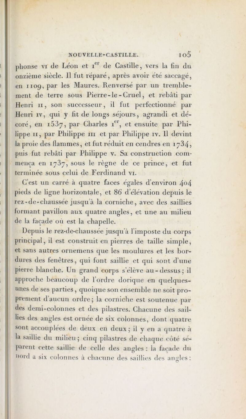 phonse vi de Léon et i®' de Castille, vers la fin du onzième siècle. 11 fut réparé, après avoir été saccagé, en 1109, par les Maures. Renversé par un tremble- ment de terre sous Pierre-le-Cruel, et rebâti par Henri ii, son successeur, il fut perfectionné par Henri iv, qui y fit de longs séjours, agrandi et dé- coré, en iSSy, par Charles et ensuite par Phi- lippe Il, par Philippe iii et par Philippe iv. 11 devint la proie des flammes, et fut réduit en cendres en 1734, puis fut rebâti par Philippe v. Sa construction com- mença en lySy, sous le règne de ce prince, et fut terminée sous celui de Ferdinand vi. C’est un carré à quatre faces égales d’environ 4o4 pieds de ligne horizontale, et 86 d’élévation depuis le rez-de-chaussée jusqu’à la corniche, avec des saillies formant pavillon aux quatre angles, et une au milieu de la façade où est la chapelle. Depuis le rez-de-chaussée jusqu’à l’imposte du corps principal, il est construit en pierres de taille simple, et sans autres ornemens que les moulures et les bor- dures des fenêtres, qui font saillie et qui sont d’une pierre blanche. Un grand corps s’élève au-dessus; il approche beaucoup de l’ordre dorique en quelques- unes de ses parties, quoique son ensemble ne soit pro- prement d’aucun ordre; la corniche est soutenue par des demi-colonnes et des pilastres. Chacune des sail- lies des angles est ornée de six colonnes, dont quatre sont accouplées de deux en deux; il y en a quatre à la saillie du milieu; cinq pilastres de chaque coté sé- parent cette saillie de celle des angles : la façade du uord a six colonnes à chacune des saillies des angles: