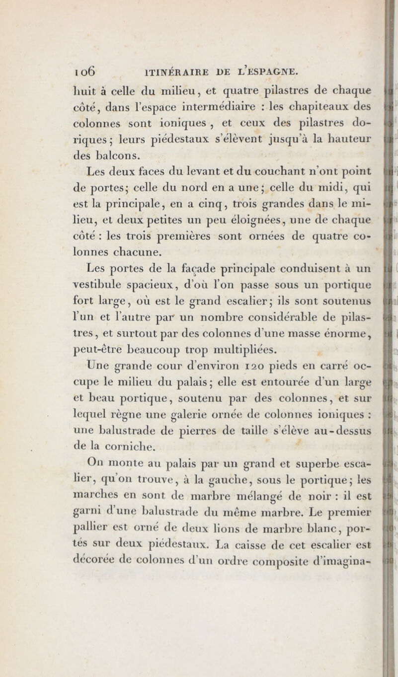 Iluit à celle du milieu, et quatre pilastres de chaque côté, dans l’espace intermédiaire : les chapiteaux des colonnes sont ioniques , et ceux des pilastres do- riques ; leurs piédestaux s’élèvent jusqu’à la hauteur des balcons. Les deux faces du levant et du couchant n’ont point de portes; celle du nord en a une; celle du midi, qui est la principale, en a cinq, trois grandes dans le mi- lieu, et deux petites un peu éloignées, une de chaque côté : les trois premières sont ornées de quatre co- lonnes chacune. Les portes de la façade principale conduisent à un vestibule spacieux, d’où l’on passe sous un portique fort large, où est le grand escalier; ils sont soutenus l’un et l’autre par un nombre considérable de pilas- tres, et surtout par des colonnes d’une masse énorme, peut-être beaucoup trop multipliées. Une grande cour d’environ 120 pieds en carré oc- cupe le milieu du palais; elle est entourée d’un large et beau portique, soutenu par des colonnes, et sur lequel règne une galerie ornée de colonnes ioniques : une balustrade de pierres de taille s’élève au-dessus de la corniche. On monte au palais par un grand et superbe esca- lier, qu on trouve, à la gauche, sous le portique; les marches en sont de marbre mélangé de noir : il est garni d une balustrade du même marbre. Le premier pallier est orné de deux lions de marbre blanc, por- tés sur deux piédestaux. La caisse de cet escalier est décorée de colonnes d’un ordre composite d’imaglna-