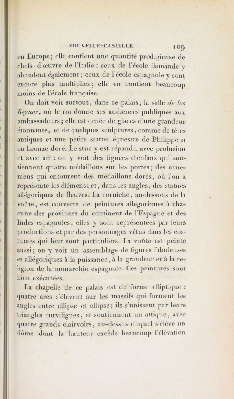 en Europe; elle contient une quantité prodigieuse de chefs-d’œuvre de l’Italie : ceux de l’école flamande y abondent également; ceux de l’école espagnole y sont encore plus multipliés ; elle en contient beaucoup moins de l’école française. & On doit voir surtout, dans ce palais, la salle de los RejnoSy où le roi donne ses audiences publiques aux ambassadeurs ; elle est ornée de glaces d’une grandeur étonnante, et de quelques sculptures, comme de têtes antiques et une petite statue équestre de Philippe ii en bronze doré. Le stuc y est répandu avec profusion et avec art : on y voit des figures d’enfans qui sou- tiennent quatre médaillons sur les portes; des orne- mens qui entourent des médaillons dorés, où l’on a représenté les élémens; et, dans les angles, des statues allégoriques de fleuves. La corniche, au-dessous de la voûte, est couverte de peintures allégoriques à cha- cune des provinces du continent de l’Espagne et des Indes espagnoles; elles y sont représentées par leurs productions et par des personnages vêtus dans les cos- tumes qui leur sont particuliers. La voûte est peinte aussi ; on y voit un assemblage de figures fabuleuses et allégoriques à la puissance, à la grandeur et à la re- ligion de la monarchie espagnole. Ces peintures sont bien exécutées. La chapelle de ce palais est de forme elliptique : quatre arcs s’élèvent sur les massifs qui forment les angles entre ellipse et ellipse; ils s’unissent par leurs triangles curvilignes, et soutiennent un attique, avec quatre grands clairvoirs, au-dessus duquel s’élève un dôme dont la hauteur excède beaucoup l’élévation