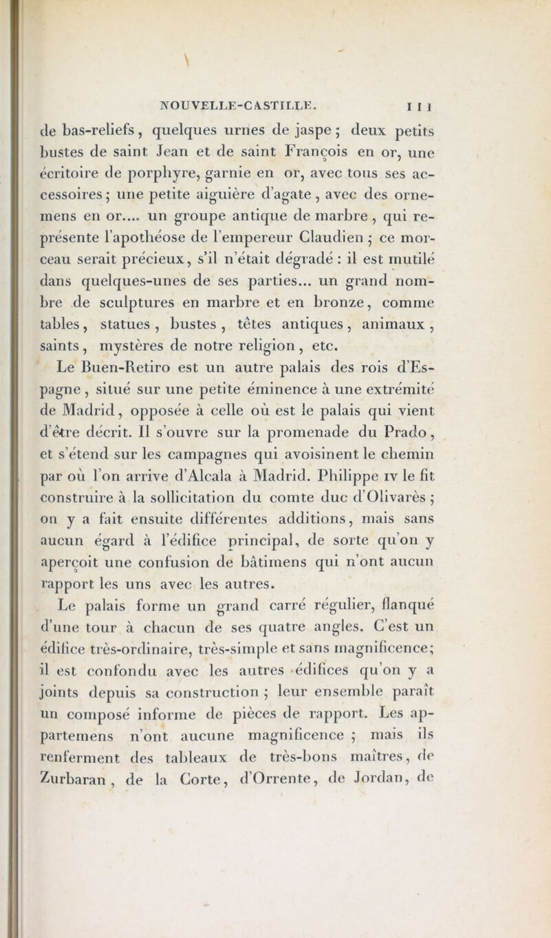 de bas-reliefs, quelques urnes de jaspe ; deux petits l)iistes de saint Jean et de saint François en or, une écritoire de porphyre, garnie en or, avec tous ses ac- cessoires ; une petite aiguière d’agate, avec des orne- mens en or..., un groupe antique de marbre, qui re- présente l’apothéose de l’empereur Claudien • ce mor- ceau serait précieux, s’il n’était dégradé : il est mutilé dans quelques-unes de ses parties... un grand nom- bre de sculptures en marbre et en bronze, comme tables, statues , bustes , têtes antiques , animaux , saints , mystères de notre religion , etc. Le Buen-Retiro est un autre palais des rois d’Es- pagne , situé sur une petite éminence à une extrémité de Madrid, opposée à celle où est le palais qui vient d’ê<tre décrit. 11 s’ouvre sur la promenade du Prado, et s’étend sur les campagnes qui avoisinent le chemin par où l’on arrive d’Alcala à Madrid. Philippe iv le fit construire à la sollicitation du comte duc d’Olivarès ; on y a fait ensuite différentes additions, mais sans aucun égard à l’édifice principal, de sorte qu’on y aperçoit une confusion de bâtimens qui n’ont aucun rapport les uns avec les autres. Le palais forme un grand carré régulier, flanqué d’une tour à chacun de ses quatre angles. C’est un édifice très-ordinaire, très-simple et sans magnificence; il est confondu avec les autres -édifices qu’on y a joints depuis sa construction ; leur ensemble paraît un composé informe de pièces de rapport. Les ap- partemens n’ont aucune magnificence ; mais ils renferment des tableaux de très-bons maîtres, de Z-urbaran , de la Corte, d’Orrente, de Jordan, de