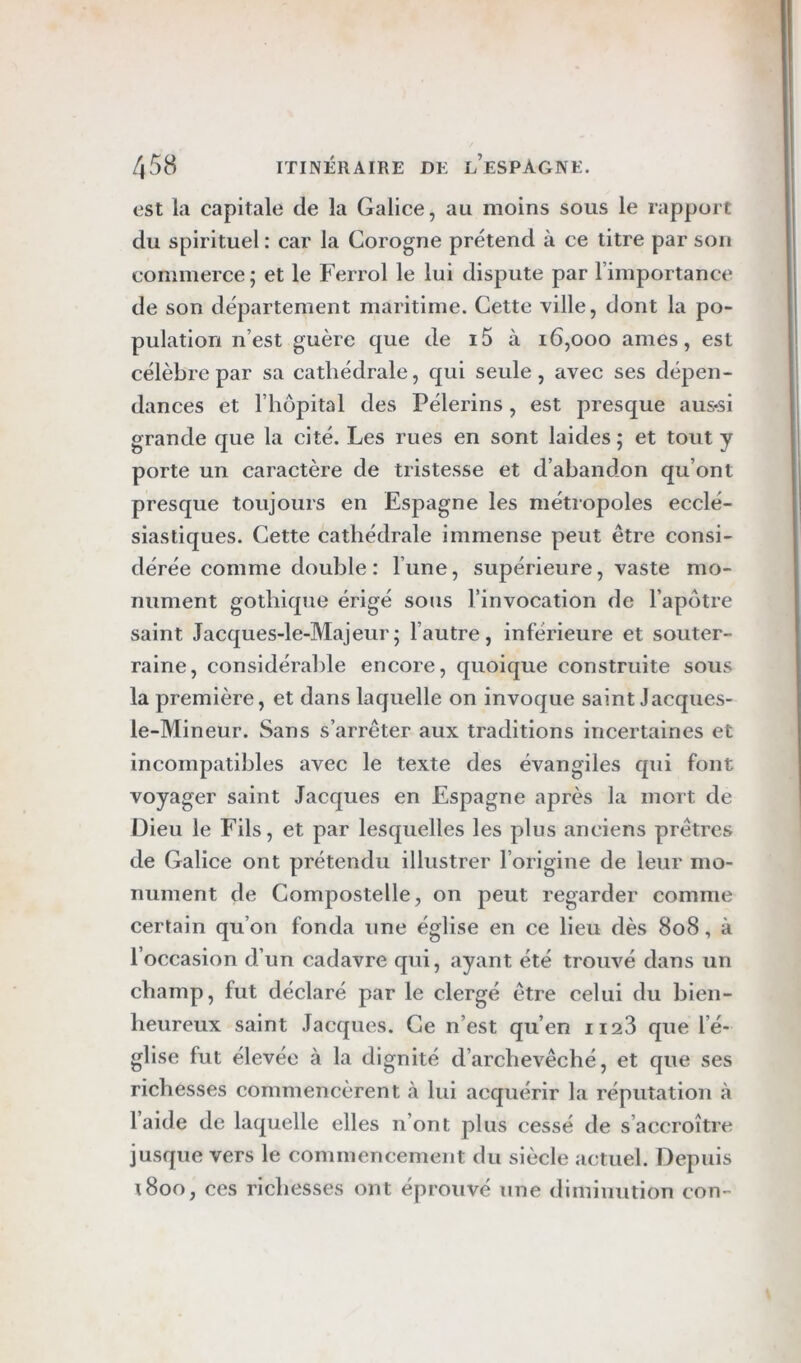 est la capitale de la Galice, au moins sous le rapport du spirituel : car la Corogne prétend à ce titre par son commerce; et le Ferrol le lui dispute par rimportance de son département maritime. Cette ville, dont la po- pulation n’est guère que de i5 à 16,000 âmes, est célèbre par sa cathédrale, qui seule, avec ses dépen- dances et riiopital des Pèlerins, est presque aus-si grande que la cité. Les rues en sont laides ; et tout y porte un caractère de tristesse et d’abandon qu’ont presque toujours en Espagne les métropoles ecclé- siastiques. Cette cathédrale immense peut être consi- dérée comme double: l’une, supérieure, vaste mo- nument gothique érigé sous l’invocation de l’apotre saint Jacques-le-Majeur; l’autre, inférieure et souter- raine, considérable encore, quoique construite sous la première, et dans laquelle on invoque saint Jacques- le-Mineur. Sans s’arrêter aux traditions incertaines et incompatibles avec le texte des évangiles qui font voyager saint Jacques en Espagne après la mort de Dieu le Fils, et par lesquelles les plus anciens prêtres de Galice ont prétendu illustrer l’origine de leur mo- nument de Compostelle, on peut regarder comme certain qu’on fonda une église en ce lieu dès 808, à l’occasion d’un cadavre qui, ayant été trouvé dans un champ, fut déclaré par le clergé être celui du bien- heureux saint Jacques. Ce n’est qu’en ii23 que l’é- glise fut élevée à la dignité d’archevêché, et que ses richesses commencèrent à lui acquérir la réputation à l’aide de laquelle elles n’ont plus cessé de s’accroître jusque vers le commencement du siècle actuel. Depuis 1800, ces richesses ont éprouvé une diminution con-