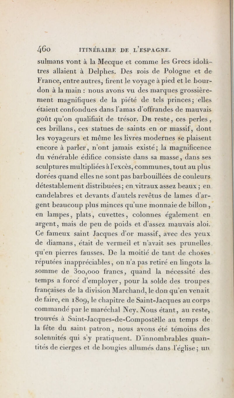 sulmans vont à la Mecque et comme les Grecs idolâ-* très allaient à Delphes. Des rois de Pologne et de France, entre autres, firent le voyage à pied et le bour- don à la main : nous avons vu des marques grossière- ment magnifiques de la piété de tels princes j elles étaient confondues dans l’amas d’offrandes de mauvais goût qu’on qualifiait de trésor. Du reste, ces perles , ces brillans, ces statues de saints en or massif, dont les voyageurs et même les livres modernes se plaisent encore à parler, n’ont jamais existé; la magnificence du vénérable édifice consiste dans sa masse, dans ses sculptures multipliées à l’excès, communes, tout au plus dorées quand elles ne sont pas barbouillées de couleurs détestablement distribuées; en vitraux assez beaux ; en candélabres et devants d’autels revêtus de lames d’ar- gent beaucoup plus minces qu’une monnaie de billon , en lampes, plats, cuvettes, colonnes également en argent, mais de peu de poids et d’assez mauvais aloi. Ce fameux saint Jacques d’or massif, avec des yeux de diamans, était de vermeil et n’avait ses prunelles qu’en pierres fausses. De la moitié de tant de choses réputées inappréciables, on n’a pas retiré en lingots la somme de 3oo,ooo francs, quand la nécessité des temps a forcé d’employer, pour la solde des troupes françaises de la division Marchand, le don qu’en venait de faire, en 1809, le chapitre de Saint-Jacques au corps commandé par le maréchal Ney. Nous étant, au reste, trouvés à Saint-Jacques-de-Gompostelle au temps de la fête du saint patron, nous avons été témoins des solennités qui s’y pratiquent. D’innombrables quan- tités de cierges et de bougies allumés dans l’église; un