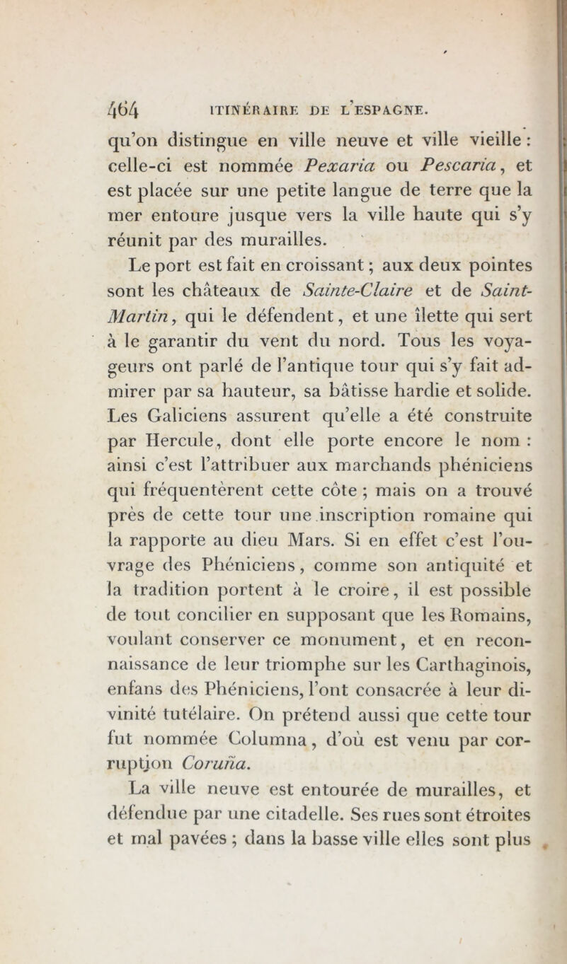 qu’on distingue en ville neuve et ville vieille : celle-ci est nommée Pexaria ou Pescaria, et est placée sur une petite langue de terre que la mer entoure jusque vers la ville haute qui s’y réunit par des murailles. Le port est fait en croissant ; aux deux pointes sont les châteaux de Sainte-Claire et de Saint- Martin, qui le défendent, et une îlette qui sert à le garantir du vent du nord. Tous les voya- geurs ont parlé de l’antique tour qui s’y fait ad- mirer par sa hauteur, sa bâtisse hardie et solide. Les Galiciens assurent qu’elle a été construite par Hercule, dont elle porte encore le nom : ainsi c’est l’attribuer aux marchands phéniciens qui fréquentèrent cette côte ; mais on a trouvé près de cette tour une inscription romaine qui la rapporte au dieu Mars. Si en effet c’est l’ou- vrage des Phéniciens, comme son antiquité et la tradition portent à le croire, il est possible de tout concilier en supposant que les Romains, voulant conserver ce monument, et en recon- naissance de leur triomphe sur les Carthaginois, enfans des Phéniciens, l’ont consacrée à leur di- vinité tutélaire. On prétend aussi que cette tour fut nommée Columna, d’où est venu par cor- ruption Coruiia. La ville neuve est entourée de murailles, et défendue par une citadelle. Ses rues sont étroites et mal pavées ; dans la basse ville elles sont plus