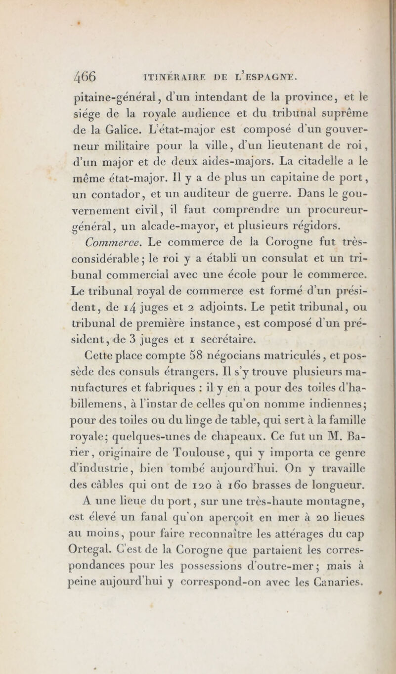 pitaine-général, d’un intendant de la province, et le siège de la royale audience et du tribunal suprême de la Galice. L’état-major est composé d’un gouver- neur militaire pour la ville, d’un lieutenant de roi, d’un major et de deux aides-majors. La citadelle a le même élat-major. 11 y a de plus un capitaine de port, un contador, et un auditeur de guerre. Dans le gou- vernement civil, il faut comprendre un procureur- général, un alcade-mayor, et plusieurs régidors. Commerce. Le commerce de la Corogne fut très- considérable ; le roi y a établi un consulat et un tri- bunal commercial avec une école pour le commerce. Le tribunal royal de commerce est formé d’un prési- dent, de i4 juges et 2 adjoints. Le petit tribunal, ou tribunal de première instance, est composé d’un pré- sident , de 3 juges et i secrétaire. Cette place compte 58 négocians rnatriculés, et pos- sède des consuls étrangers. Il s’y trouve plusieurs ma- nufactures et fabriques : il y en a pour des toiles d’ha- billemens, à l’instar de celles qu’on nomme indiennes; pour des toiles ou du linge de table, qui sert à la famille royale; quelques-unes de chapeaux. Ce fut un M. Ba- rier, originaire de Toulouse, qui y importa ce genre d’industrie, bien tombé aujourd’hui. On y travaille des câbles qui ont de 120 à 160 brasses de longueur. A une lieue du port, sur une très-haute montagne, est élevé un fanal qu’on aperçoit en mer à 20 lieues au moins, pour faire reconnaître les attérages du cap Ortegal. C’est de la Corogne que partaient les corres- pondances pour les possessions d’outre-mer ; mais à peine aujourd’hui y correspond-on avec les Canaries.