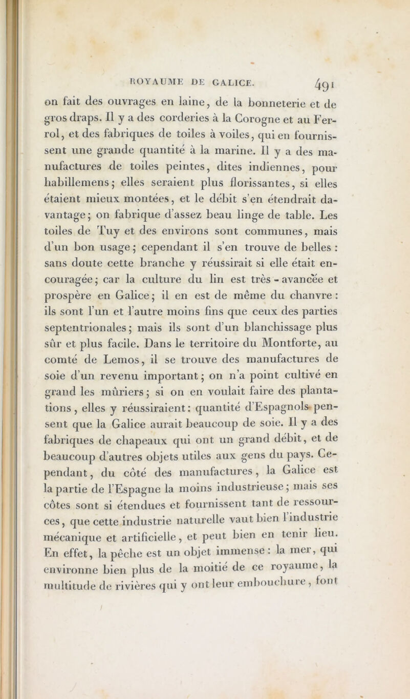 on fait des ouvrages en laine, de la bonneterie et de gros draps. 11 y a des corderies à la Corogne et au Fer- roi , et des fabriques de toiles à voiles, qui en fournis- sent une grande quantité à la marine. Il y a des ma- nufactures de toiles peintes, dites indiennes, pour liabillemens; elles seraient plus florissantes, si elles étaient mieux montées, et le débit s’en étendrait da- vantage; on fabrique d’assez beau linge de table. Les toiles de Tuy et des environs sont communes, mais d’un bon usage ; cependant il s’en trouve de belles : sans doute cette branche y réussirait si elle était en- couragée; car la culture du lin est très - avancée et prospère en Galice ; il en est de même du chanvre : ils sont l’un et l’autre moins fins que ceux des parties septentrionales ; mais ils sont d’un blanchissage plus sûr et plus facile. Dans le territoire du Montforte, au comté de Lemos, il se trouve des manufactures de soie d’un revenu important ; on n’a point cultivé en grand les mûriers ; si on en voulait faire des planta- tions, elles y réussiraient: quantité d’Espagnols-pen- sent que la Galice aurait beaucoup de soie. H y a des fabriques de chapeaux qui ont un grand débit, et de beaucoup d’autres objets utiles aux gens du pays. Ce- pendant , du côté des manufactures, la Galice est la partie de l’Espagne la moins industrieuse; mais ses côtes sont si étendues et fournissent tant de ressour- ces , que celte industrie naturelle vaut bien 1 industrie mécanique et artificielle, et peut bien en tenir lieu. En effet, la pêche est un objet immense : la mer, qui environne bien plus de la moitié de ce royaume, la multitude de rivières qui y ont leur emliouchure , foui /