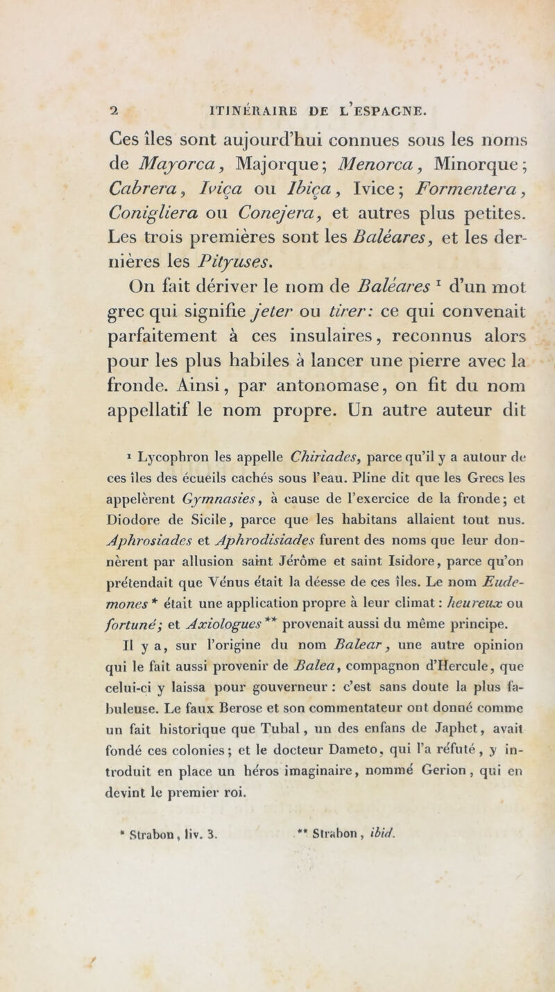 Ces îles sont aujourd’hui connues sous les noms de Majorca, Majorque; Menorca, Minorque; Cabrera, I\^ica ou Ibiça, Ivice ; Formentera, Conigliera ou Conejera, et autres plus petites. Les trois premières sont les Baléares, et les der- nières les Pityuses. On fait dériver le nom de Baléares ^ d’un mot grec qui signifie jeter ou tirer: ce qui convenait parfaitement à ces insulaires, reconnus alors pour les plus habiles à lancer une pierre avec la fronde. Ainsi, par antonomase, on fit du nom appellatif le nom propre. Un autre auteur dit ï Lycophron les appelle Chiriades^ paree qu’il y a aulour de ces îles des écueils eachés sous l’eau. Pline dit que les Grees les appelèrent Gymnastesà cause de l’exereice de la fronde; et Diodore de Sicile, parce que les habitans allaient tout nus. Aphrosiades et Aphrodisiades furent des noms que leur don- nèrent par allusion sai-nt Je'rôme et saint Isidore, parce qu’on pre'tendait que Ve'nus e'tait la déesse de ces îles. Le nom Eude- mones * était une application propie à leur climat : heureux ou fortuné; et Axiologucs provenait aussi du même principe. Il y a, sur l’origine du nom Balear, une autre opinion qui le fait aussi provenir de Balea^ compagnon d’Hercule, que celui-ci y laissa pour gouverneur : c’est sans doute la plus fa- buleuse. Le faux Berose et son commentateur ont donné comme un fait historique que Tubal, un des enfans de Japhet, avait fondé ces colonies; et le docteur Dameto, qui l’a réfuté , y in- troduit en place un héros imaginaire, nommé Gerion , qui en devint le premier roi. • Strabon, liv. 3. ** Strabon, ibid.