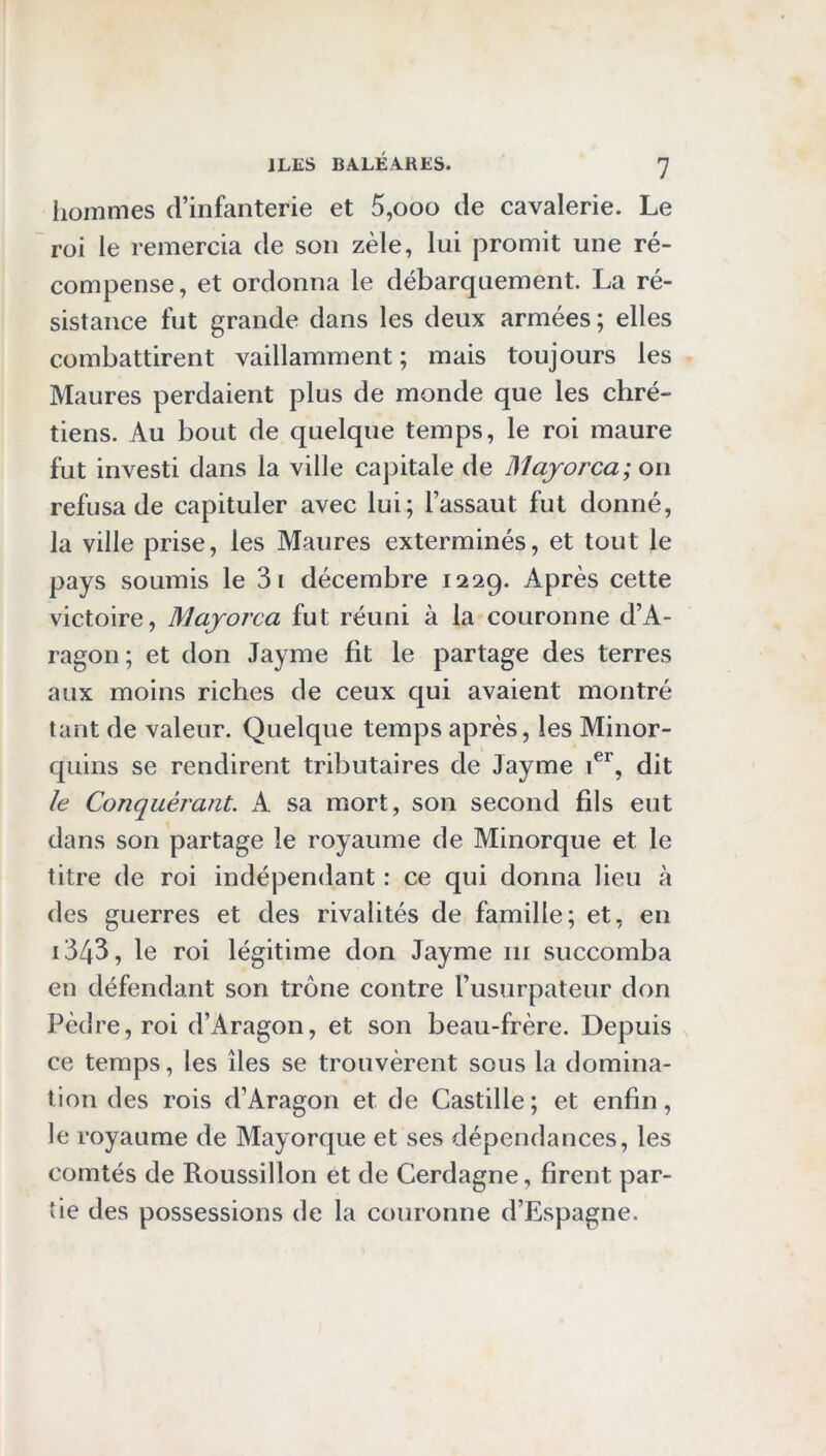 iloinmes d’infanterie et 5,ooo de cavalerie. Le roi le remercia de son zèle, lui promit une ré- compense, et ordonna le débarquement. La ré- sistance fut grande dans les deux armées; elles combattirent vaillamment ; mais toujours les Maures perdaient plus de monde que les chré- tiens. Au bout de quelque temps, le roi maure fut investi dans la ville capitale de Majorca; on refusa de capituler avec lui; l’assaut fut donné, la ville prise, les Maures exterminés, et tout le pays soumis le 3i décembre 1229. Après cette victoire, Majorca fut réuni à la couronne d’A- ragon; et don Jayme fit le partage des terres aux moins riches de ceux qui avaient montré tant de valeur. Quelque temps après, les Minor- quins se rendirent tributaires de Jayme dit le Conquérant. A sa mort, son second fils eut dans son partage le royaume de Minorque et le titre de roi indépendant : ce qui donna lieu à des guerres et des rivalités de famille; et, en i3/|3, le roi légitime don Jayme iii succomba en défendant son trône contre l’usurpateur don Pè(lre,roi d’Aragon, et son beau-frère. Depuis ce temps, les îles se trouvèrent sous la domina- tion des rois d’Aragon et de Castille ; et enfin, le royaume de Mayorque et ses dépendances, les comtés de Roussillon et de Cerdagne, firent par- tie des possessions de la couronne d’Espagne.