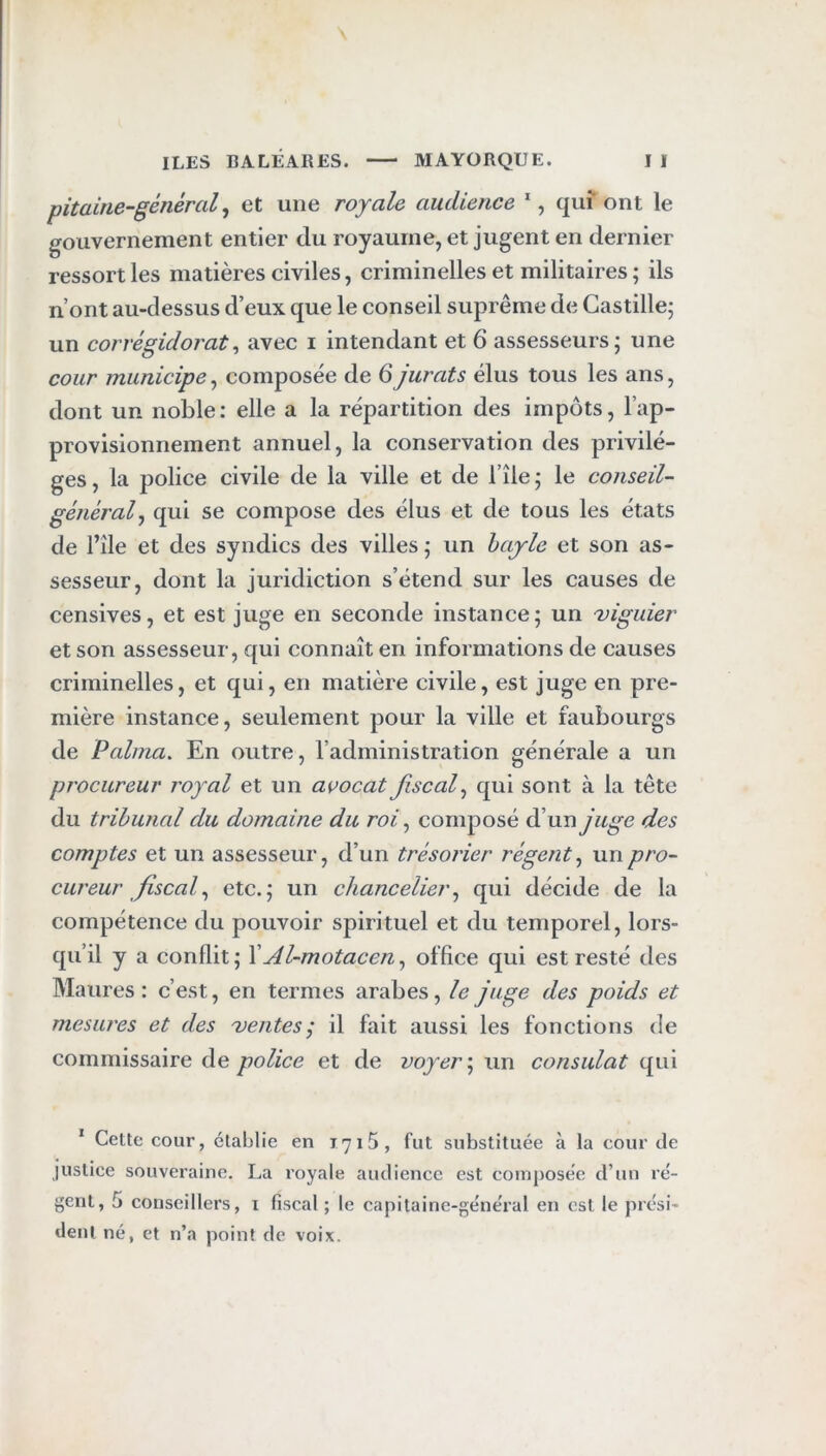 pitaine-général ^ et une royale audience *, qui ont le gouvernement entier du royaume, et jugent en dernier ressort les matières civiles, criminelles et militaires ; ils n’ont au-dessus d’eux que le conseil suprême de Castille; un corrégidorat^ avec i intendant et 6 assesseurs; une cour municipe^ composée de 6jurais élus tous les ans, dont un noble: elle a la répartition des impôts, l’ap- provisionnement annuel, la conservation des privilè- ges , la police civile de la ville et de l’île ; le conseil- généralqui se compose des élus et de tous les états de l’île et des syndics des villes ; un hajle et son as- sesseur, dont la juridiction s’étend sur les causes de censives, et est juge en seconde instance; un figuier et son assesseur, qui connaît en informations de causes criminelles, et qui, en matière civile, est juge en pre- mière instance, seulement pour la ville et faubourgs de Palnia. En outre, l’administration générale a un procureur royal et un avocat jiscal^ qui sont à la tête du tribunal du domaine du roi, composé d’un juge des comptes et un assesseur, d’un trésorier régent^ un pro- cureur fiscal^ etc.; un chancelier^ qui décide de la compétence du pouvoir spirituel et du temporel, lors- qu’il y a conflit; XAl-motacen^ office qui est resté des Maures : c’est, en termes arabes, le juge des poids et mesures et des uentes j il fait aussi les fonctions de commissaire de police et de voyer\ un consulat qui * Celte cour, établie en I7i5, fut substituée à la cour de justice souveraine. La royale audience est composée d’un ré- gent, 5 conseillers, i fiscal ; le capitaine-général en est le prési- dent né, et n’a point de voix.