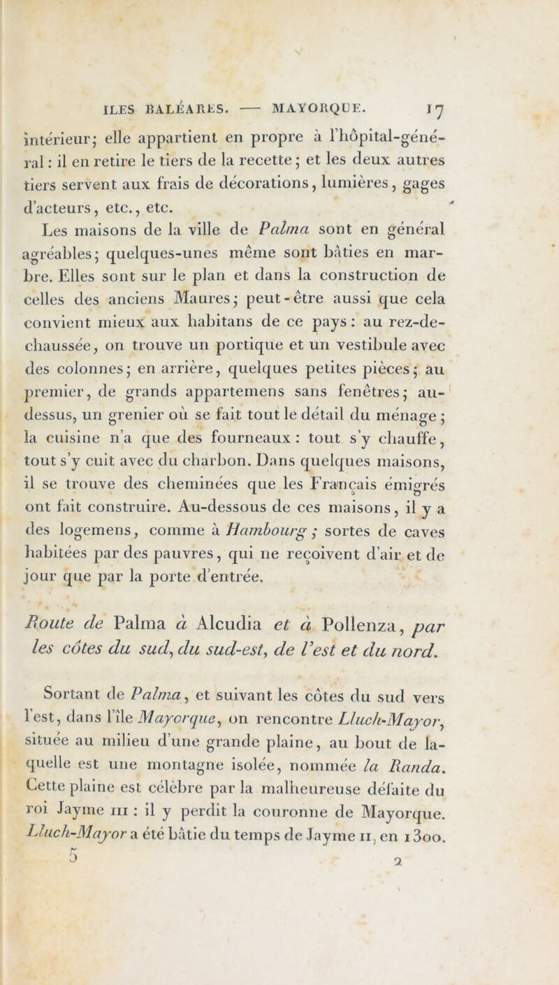 intérieur; elle appartient en propre à l’iiopital-géné- ral ; il en retire le tiers de la recette ; et les deux autres tiers servent aux frais de décorations, lumières, gages d’acteurs, etc., etc. Les maisons de la ville de P aima sont en général agréables; quelques-unes même sont bâties en mar- bre. Elles sont sur le plan et dans la construction de celles des anciens Maures; peut-être aussi que cela convient mieux aux habitans de ce pays : au rez-de- chaussée, on trouve un portique et un vestibule avec des colonnes; en arrière, quelques petites pièces; au ])remier, de grands appartemens sans fenêtres; au- dessus, un grenier où se fait tout le détail du ménage ; la cuisine n’a que des fourneaux: tout s’y chauffe, tout s’y cuit avec du charbon. Dans quelques maisons, il se trouve des cheminées que les Français émigrés ont fait construire. Au-dessous de ces maisons, il y a des logemens, comme h. Hambourg ; sortes de caves habitées par des pauvres, qui ne reçoivent d’air et de jour que par la porte d’entrée. Boute de Palma à Alcudia et à Pollenza, par les côtes du sud^ du sud-est^ de l’est et du nord. Sortant de Palma ^ et suivant les côtes du sud vers lest, dans l’île Maporque^ on rencontre Lluch-Mayor^ située au milieu d’une grande plaine, au bout de la- quelle est une montagne isolée, nommée la Randa. Cette plaine est célèbre par la malheureuse défaite du roi Jayme iii : il y perdit la couronne de Mayorque. IJuch-Majror a été bâtie du temps de Jayme ii, en 13oo. ’J 1