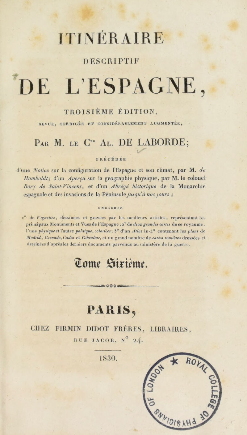 nESC RI PTIF de L’ESPAGNE, TROISIÈME ÉDITION, KEVUE, CORRIGÉE ET CÜN.SIDKK MU.EMENT AUGMENTEE, Pak M. le C ‘ Al. de LABORDE; PRÉCÉDÉE il’iiiie Notice sur la confii^uratioii de l’Espagne cl sou climat, par M. de Ihmboldt; d’un Aperçu sur la géographie physique, par M. le colonel Bory de Saint-f^incent, et d’un Abrégé Idstoricjuc de la Monarchie espagnole et des invasions de la Péninsule jusqu’à nos jours ; ENKICIIIE » de, P'igneUca, dessinées et gravées par les meilleurs artistes, représentant les principaux Momiinents et Vuesde l’Espagne; 2°de dtux grandes cartes de ce royaume, l'une p/y jh^iid et l’autre polititfue, colotices-, 3° d’un Atlas in-4“ contenant les plans île Miidrid, Grenade, Cadix et Gibraltar, et un grand nombr« de cartes routières dressées et dessinées d’après les derniers documents parvenus au ministère de la guerre. ^otttf ôtrirnif. » V PARIS, CHEZ FtItMIN U1J)0X FRÈRES, LIBRAIRES, RUE JACOB, n 2/|. IS30.