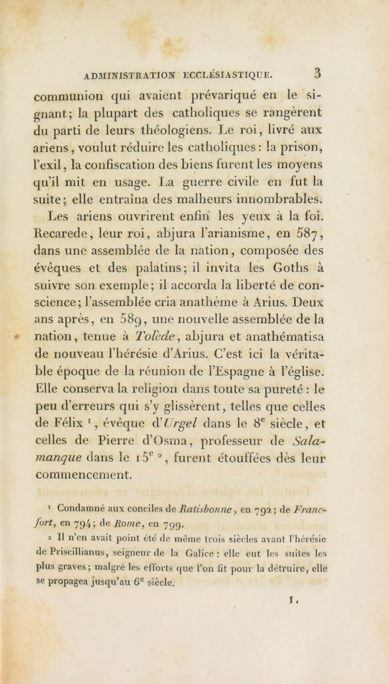 communion qui avaient prévariqué en le si- gnant; la plupart des catholiques se rangèrent du parti de leurs théologiens. Le roi, livré aux ariens, voulut réduire les catholiques : la prison, l’exil, la confiscation des biens furent les moyens qu’il mit en usage. La guerre civile en fut la suite; elle entraîna des malheurs innombrables. Les ariens ouvrirent enfin les yeux à la foi. llecarede, leur roi, abjura l’arianisme, en SSy, dans une assemblée de la nation, composée des évêques et des palatins; il invita les Goths à suivre son exemple; il accorda la liberté de con- science; l’assemblée cria anathème à Arius. Deux ans après, en 089, une nouvelle assemblée de la nation, tenue à 2'olede, abjura et anathématisa de nouveau l’hérésie d’Arius. C’est ici la vérita- ble époque de la réunion de l’Espagne à l’église. Elle conserva la religion dans toute sa pureté : le peu d’erreurs qui s’y glissèrent, telles que celles de Félix % évêque iVUrgel dans le 8^ siècle, et celles de Pierre d’Osma, professeur de Sala- manque dans le furent étouffées dès leur commencement. * Condamné aux conciles de Ratishonne, en 792; de Franc- fort, en 794; de Rome, en 799. 2 II n’en avait point été de même trois siècles avant l’hérésie de Priscillianus, seigneur de la Galice: elle eut les suites les plus graves; malgré les efforts que l’on fît pour la détruire, elle se propagea jusqu’au 6® siècle. I.