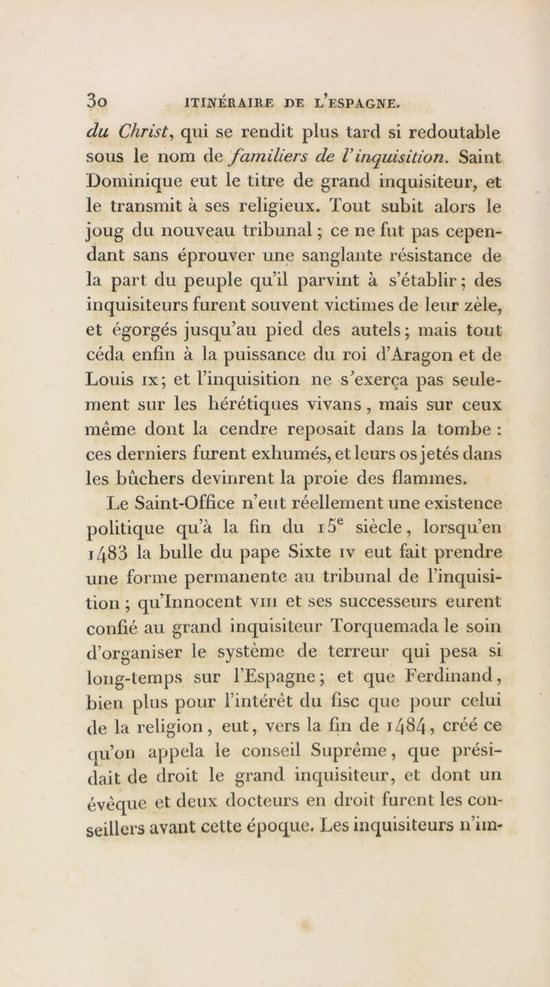 du Christ^ qui se rendit plus tard si redoutable sous le nom de familiers de Vinquisition. Saint Dominique eut le titre de grand inquisiteur, et le transmit à ses religieux. Tout subit alors le joug du nouveau tribunal ; ce ne fut pas cepen- dant sans éprouver une sanglante résistance de la part du peuple qu’il parvint à s’établir; des inquisiteurs furent souvent victimes de leur zèle, et égorgés jusqu’au pied des autels ; mais tout céda enfin à la puissance du roi d’Aragon et de Louis IX ; et l’inquisition ne s’exerça pas seule- ment sur les hérétiques vivans, mais sur ceux même dont la cendre reposait dans la tombe : ces derniers furent exhumés, et leurs os jetés dans les bûchers devinrent la proie des flammes. Le Saint-Office n’eut réellement une existence politique qu’à la fin du 15® siècle, lorsqu’en i483 la bulle du pape Sixte iv eut fait prendre une forme permanente au tribunal de l’inquisi- tion ; qu’innocent viii et ses successeurs eurent confié au grand inquisiteur Torquemada le soin d’organiser le système de terreur qui pesa si long-temps sur l’Espagne; et que Ferdinand, bien plus pour l’intérêt du fisc que pour celui de la religion, eut, vers la fin de créé ce qu’on appela le conseil Suprême, que prési- dait de droit le grand inquisiteur, et dont un évêque et deux docteurs en droit furent les con- seillers avant cette époque. Les inquisiteurs n’im-