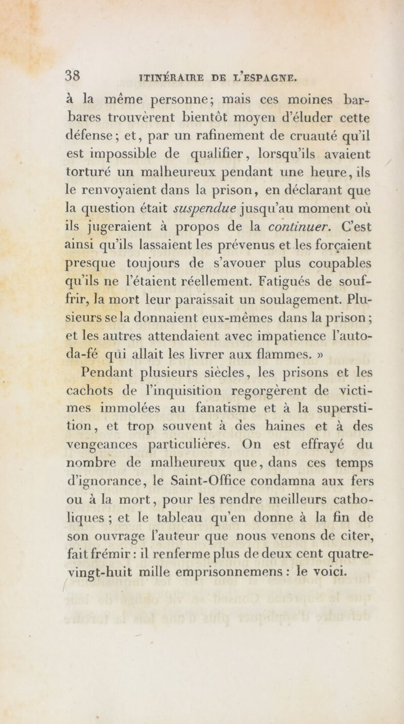 à la meme personne; mais ces moines bar- bares trouvèrent bientôt moyen d’éluder cette défense ; et, par un rafinement de cruauté qu’il est impossible de qualifier, lorsqu’ils avaient torturé un malheureux pendant une heure, ils le renvoyaient dans la prison, en déclarant que la question était suspendue moment où ils jugeraient à propos de la continuer. C’est ainsi qu’ils lassaient les prévenus et les forçaient presque toujours de s’avouer plus coupables qu’ils ne l’étaient réellement. Fatigués de souf- frir, la mort leur paraissait un soulagement. Plu- sieurs se la donnaient eux-mémes dans la prison ; et les autres attendaient avec impatience l’auto- da-fé qui allait les livrer aux flammes. » Pendant plusieurs siècles, les prisons et les cachots de rinquisition regorgèrent de victi- mes immolées au fanatisme et à la supersti- tion, et trop souvent à des haines et à des vengeances particulières. On est effrayé du nombre de malheureux que, dans ces temps d’ignorance, le Saint-Office condamna aux fers ou à la mort, pour les rendre meilleurs catho- liques ; et le tableau qu’en donne à la fin de son ouvrage l’auteur que nous venons de citer, fait frémir : il renferme plus de deux cent quatre- vingt-huit mille emprisonnemens : le voici.