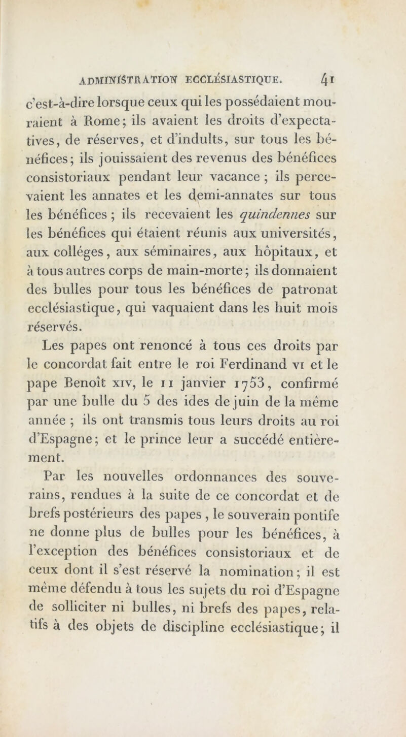 c’est-à-dire lorsque ceux qui les possédaient mou- raient à Rome; ils avaient les droits d’expecta- tives, de réserves, et d’induits, sur tous les bé- néfices; ils jouissaient des revenus des bénéfices consistoriaux pendant leur vacance ; ils perce- vaient les annates et les demi-annates sur tous les bénéfices ; ils recevaient les quindennes sur les bénéfices qui étaient réunis aux universités, aux collèges, aux séminaires, aux hôpitaux, et à tous autres corps demain-morte; ils donnaient des bulles pour tous les bénéfices de patronat ecclésiastique, qui vaquaient dans les huit mois réservés. Les papes ont renoncé à tous ces droits par le concordat fait entre le roi Ferdinand vi et le pape Benoît xiv, le ii janvier 1703, confirmé par une bulle du 5 des ides de juin de la meme année ; ils ont transmis tous leurs droits au roi d’Espagne; et le prince leur a succédé entière- ment. Par les nouvelles ordonnances des souve- rains, rendues à la suite de ce concordat et de brefs postérieurs des papes , le souverain pontife ne donne plus de bulles pour les bénéfices, à l’exception des bénéfices consistoriaux et de ceux dont il s’est réservé la nomination ; il est même défendu à tous les sujets du roi d’Espagne de solliciter ni bulles, ni brefs des papes, rela- tifs à des objets de discipline ecclésiastique; il