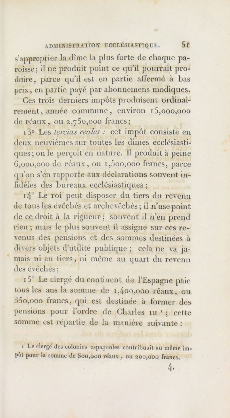 s’approprier la dîme la plus forte de chaque pa- roisse ; il ne produit point ce qu’il pourrait pro- duire, parce qu’il est en partie affermé à bas prix, en partie payé par abonnemens modiques. Ces trois derniers impôts produisent ordinai- rement , année commune , environ 15,000,000 de ré aux , ou 2,700,000 francs; i3° Les tercias reales : cet impôt consiste en deux neuvièmes sur toutes les dîmes ecclésiasti- ques ; on le perçoit en nature. Il produit à peine G,000,000 de réaux, ou i,ôoo,ooo francs, parce qu’on s’en rapporte aux déclarations souvent in- fidèles des bureaux ecclésiastiques ; \L\ Le roi peut disposer du tiers du revenu de tous les évêchés et archevêchés; il n’use point de ce droit à la rigueur; souvent il n’en prend rien ; mais le plus souvent il assigne sur ces re- venus des pensions et des sommes destinées à divers objets d’utilité publique ; cela ne va ja- mais ni au tiers, ni même au quart du revenu des évêchés ; i5° Le clergé du continent de l’Espagne paie tous les ans la somme de i,4oo,ooo réaux, ou 35o,ooo francs, qui est destinée à former des pensions pour l’ordre de Charles ni  ; celte somme est répartie de la manière suivante : I Le clerg(^ des colonies espagnoles contribuait au même im- pôt pour la somme de 800,000 réaux, ou 200,000 francs.