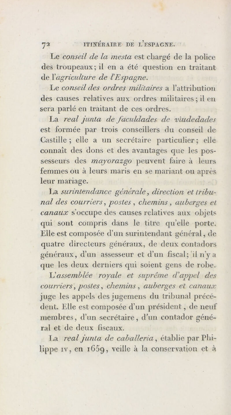 Le conseil de la mesta est chargé de la police des troupeaux; il en a été question en traitant de \agriculture de VEspagne. Le conseil des ordres militaires a rattributioii des causes relatives aux ordres militaires ; il en sera parlé en traitant de ces ordres. La real jurita de faculdades de viudedades est formée par trois conseillers du conseil de Castille ; elle a un secrétaire particulier ; elle connaît des dons et des avantages que les pos- sesseurs des majorazgo peuvent foire à leurs femmes ou à leurs maris en se mariant ou après leur mariage. La surintendance générale, direction et tribu- nal des courriers.) postes ^ chemins, auberges et canaux s’occupe des causes relatives aux objets qui sont compris dans le titre qu’elle porte. Elle est composée d’un surintendant général, de quatre directeurs généraux, de deux contadors généraux, d’un assesseur et d’un fiscal;'il n’y a que les deux derniers qui soient gens de robe. \éassemblée royale et suprême d'appel des courriers, posteschemins.) auberges et canaux juge les appels des jugemens du tribunal précé- dent. Elle est composée d’un président, de neuf membres, d’un secrétaire, d’un contador géné- ral et de deux fiscaux. La real junta de cahalleria, établie par Phi- lippe IV, en 1669, veille à la conservation et à