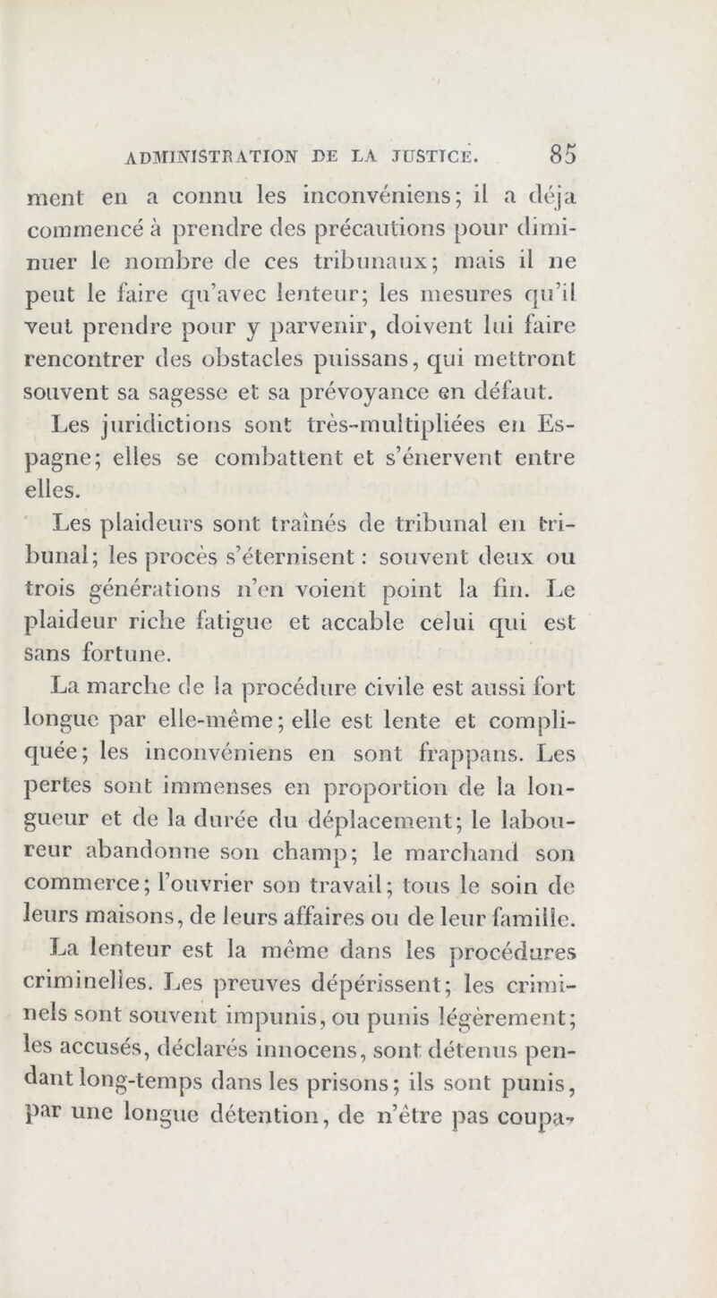 ment en a connu les inconvéniens; il a déjà commencé à prendre des précautions pour dimi- nuer le nombre de ces tribunaux; mais il ne peut le faire qu’avec lenteur; les mesures qu’il veut prendre pour y parvenir, doivent lui faire rencontrer des obstacles piiissans, qui mettront souvent sa sagesse et sa prévoyance en défaut. Les juridictions sont très-multipliées en Es- pagne; elles se combattent et s’énervent entre elles. Les plaideurs sont traînés de tribunal en tri- bunal; les procès s’éternisent : souvent deux ou trois générations n’en voient point la lin. Le plaideur riche fatigue et accable celui qui est sans fortune. La marche de la procédure civile est aussi fort longue par elle-même ; elle est lente et compli- quée; les inconvéniens en sont frappans. Les pertes sont immenses en proportion de la lon- gueur et de la durée du déplacement; le labou- reur abandonne son champ; le raarcliand son commerce; l’ouvrier son travail; tous le soin de leurs maisons, de leurs affaires ou de leur famille. La lenteur est la même dans les procédures criminelles. Les preuves dépérissent; les crimi- nels sont souvent impunis, ou punis légèrement; les accusés, déclarés innocens, sont détenus pen- dant long-temps dans les prisons; ils sont punis, par une longue détention, de n’être pas coupa-'