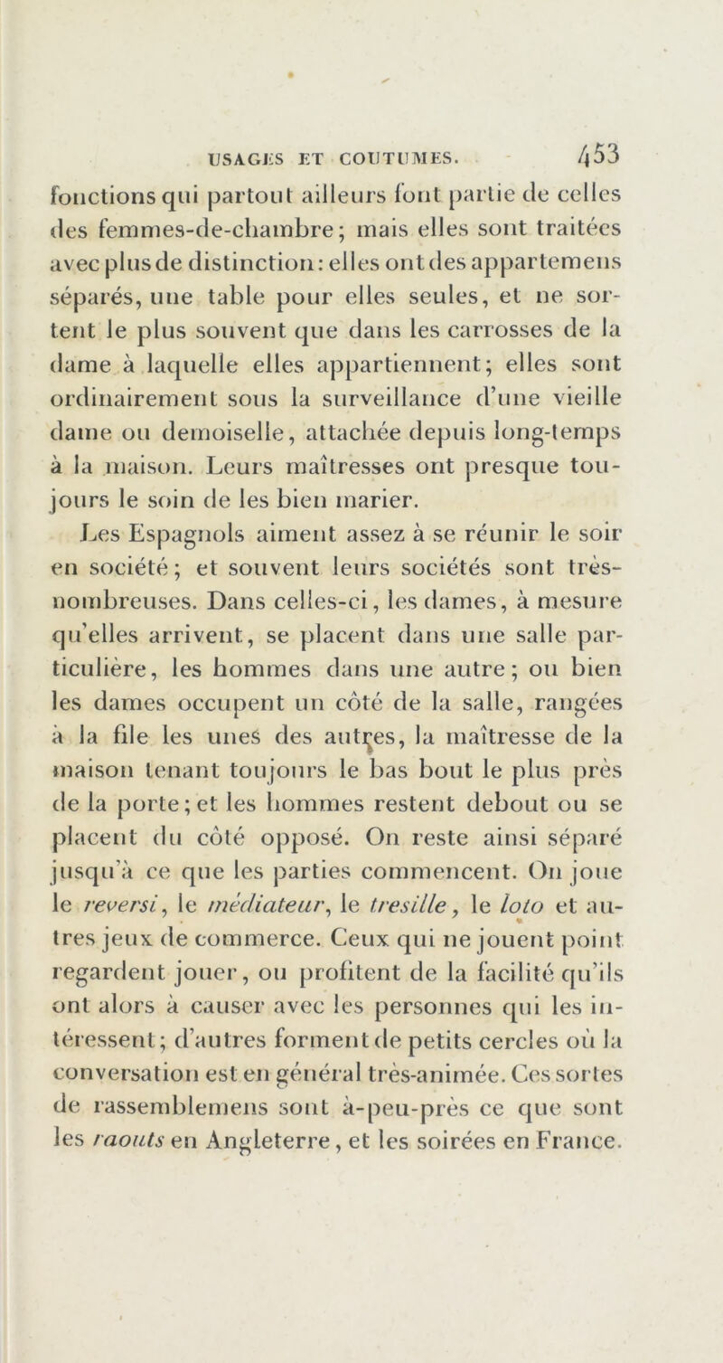 fonctions qui partout ailleurs font partie de celles des femmes-de-chainbre ; mais elles sont traitées avec plus de distinction: elles ont des appartemeus séparés, une table pour elles seules, et ne sor- tent le plus souvent que dans les carrosses de la dame à laquelle elles appartiennent; elles sont ordinairement sous la surveillance d’une vieille dame ou demoiselle, attachée depuis long-temps à la maison. Leurs maîtresses ont presque tou- jours le soin de les bien marier. Les Espagnols aiment assez à se réunir le soir en société ; et souvent leurs sociétés sont très- nombreuses. Dans celles-ci, les dames, à mesure qu’elles arrivent, se placent dans une salle par- ticulière, les hommes dans une autre; ou bien les dames occupent un côté de la salle, rangées à la file les unes des auti^es, la maîtresse de la maison tenant toujours le bas bout le plus près de la porte; et les hommes restent debout ou se placent du côté opposé. On reste ainsi séparé jusqu’à ce que les parties commencent. On joue le reversi^ le médiateur^ le tresille, le loto et au- tres jeux de commerce. Ceux qui ne jouent point regardent jouer, ou profitent de la facilité qu’ils ont alors à causer avec les personnes qui les in- téressent; d’autres forment de petits cercles où la conversation est en général très-animée. Ces sortes de rassemblemens sont à-peii-près ce que sont les raouts en Angleterre, et les soirées en France.