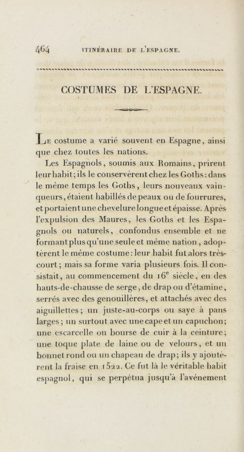 404 ITITVÉRAillE DR LESPAG^E. COSTÜMKS DE L’ESPAGNE. T JE costume a varié souvent en Espagne, ainsi que chez toutes les nations. Les Espagnols, soumis aux Romains, prirent leurliabit;ils le conservèrent chez les Goths: clans le meme temps les Goths, leurs nouveaux vain- cjueurs, étaient habillés de peaux ou de fourrures, et portaient une chevelure longue et épaisse. Après l’expulsion des Maures, les Goths et les Espa- gnols ou naturels, confondus ensemble et ne formant plus q u’une seule et meme nation , adop- tèrent le meme costume .'leur habit fut alors très- court; mais sa forme varia plusieurs fois. Il con- sistait, au commencement du i6® siècle, en des hauts-de-chausse de serge, de drap ou d’étamine, serrés avec des genouillères, et attachés avec des aiguillettes; un juste-au-corps ou saye à pans larges; un surtout avec une cape et un capuchon; une escarcelle ou bouise de cuir à la ceinture; une tocjue plate de laine ou de velours, et un bonnet rond ou un chapeau de drap; ils y ajoutè- rent la fraise en iS'ACè. Ce fut là le véritable habit espagnol, qui se perpétua jusqu’à l’avénement