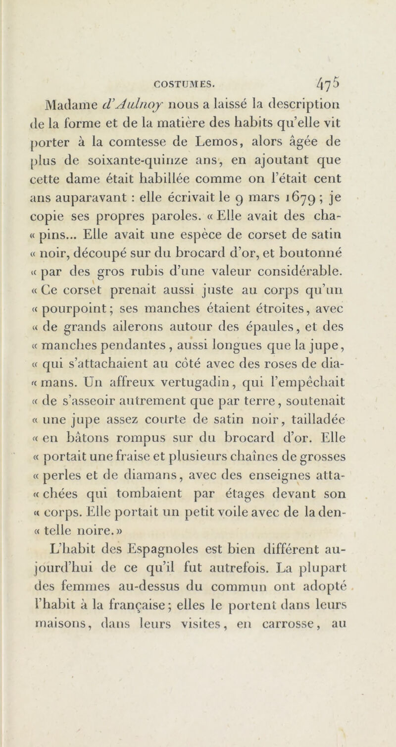 Madame d’ALilnoj nous a laissé la description (le la forme et de la matière des habits quelle vit porter à la comtesse de Lemos, alors âgée de plus de soixante-quinze ans, en ajoutant que cette dame était habillée comme on l’était cent ans auparavant : elle écrivait le 9 mars 1679 ; je copie ses propres paroles. « Elle avait des cha- « pins... Elle avait une espèce de corset de satin « noir, découpé sur du brocard d’or, et boutonné « par des gros rubis d’une valeur considérable. « Ce corset prenait aussi juste au corps qu’un «pourpoint; ses manches étaient étroites, avec « de grands ailerons autour des épaules, et des « manches pendantes, aussi longues que la jupe, « qui s’attachaient au coté avec des roses de dia- « mans. Un affreux vertugadin, qui l’empêchait « de s’asseoir autrement que par terre, soutenait « une jupe assez courte de satin noir, tailladée « en bâtons rompus sur du brocard d’or. Elle « portait une fraise et plusieurs chaînes de grosses « perles et de diamans, avec des enseignes atta- « chées qui tombaient par étages devant son « corps. Elle portait un petit voile avec de la den- « telle noire.» L’habit des Espagnoles est bien différent au- jourd’hui de ce qu’il fut autrefois. La plupart des femmes au-dessus du commun ont adopté . l’habit à la française ; elles le portent dans leurs maisons, dans leurs visites, en carrosse, au