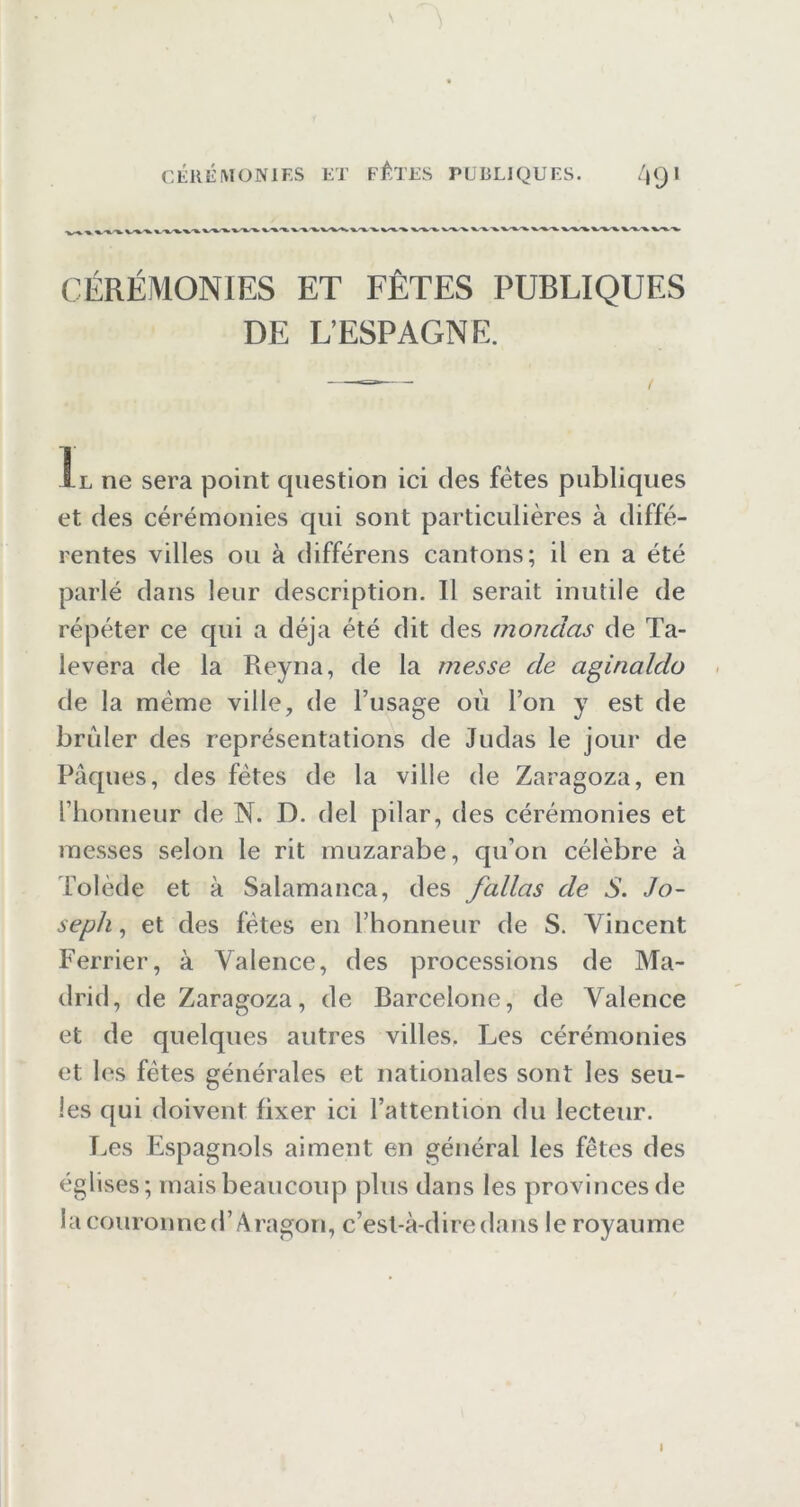 CÉRÉMONIES ET FÊTES PUBLIQUES DE L’ESPAGNE. Il ne sera point question ici des fêtes publiques et des cérémonies qui sont particulières à diffé- rentes villes ou à différons cantons; il en a été parlé dans leur description. Il serait inutile de répéter ce qui a déjà été dit des mondas de Ta- levera de la Reyna, de la messe de aginaldo de la même ville, de l’usage oii l’on y est de brider des représentations de Judas le jour de Pâques, des fêtes de la ville de Zaragoza, en l’honneur de N. D. del pilar, des cérémonies et messes selon le rit muzarabe, qu’on célèbre à Tolède et à Salamanca, des fallas de S. Jo- seph , et des fêtes en l’honneur de S. Vincent Ferrier, à Valence, des processions de Ma- drid, de Zaragoza, de Barcelone, de Valence et de quelques autres villes. Les cérémonies et les fêtes générales et nationales sont les seu- les qui doivent fixer ici l’attention du lecteur. Les Espagnols aiment en général les fêtes des églises; mais beaucoup plus dans les provinces de lacouroiined’Aragon, c’est-à-dire dans le royaume I