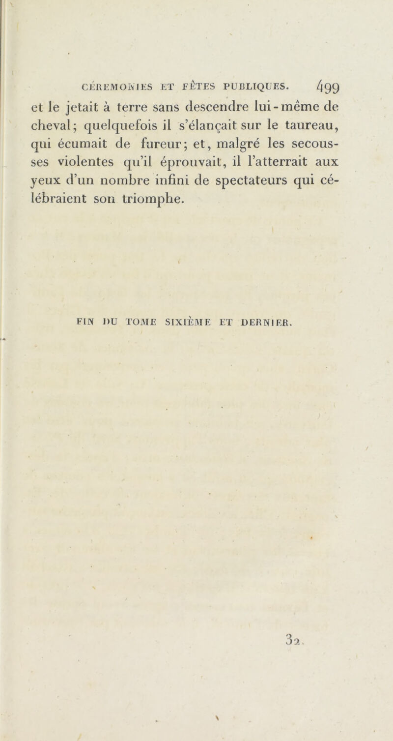 et le jetait à terre sans descendre lui-meme de cheval; quelquefois il s’élancait sur le taureau, qui écumait de fureur; et, malgré les secous- ses violentes qu’il éprouvait, il l’atterrait aux yeux d’un nombre infini de spectateurs qui cé- lébraient son triomphe. FIN nu TOME SIXIÈME ET DERNIER.