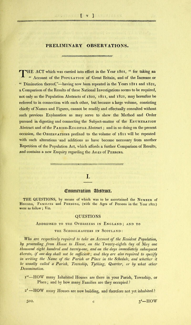 PRELIMINARY OBSERVATIONS. HnHE ACT which was carried into effect in the Year 1801, “ for taking an “ Account of the Population of Great Britain, and of the Increase or “ Diminution thereof,”—having now been repeated in the Years 1811 and 1821, a Comparison of the Results of these National Investigations seems to be required, not only as the Population Abstracts of 1803, 1811, and 1821, may hereafter be referred to in connection with each other, but because a large volume, consisting chiefly of Names and Figures, cannot be readily and effectually consulted without such previous Explanation as may serve to shew the Method and Order pursued in digesting and connecting the Subject-matter of the Enumeration Abstract and of the Parish-Register Abstract; and in so doing on the present occasion, the Observations prefixed to the volume of 1811 will be repeated with such alterations 'and additions as have become necessary from another Repetition of the Population Act, which affords a further Comparison of Results, and contains a new Enquiry regarding the Ages of Persons. I. (Enumeration abstract. THE QUESTIONS, by means of which was to be ascertained the Number of Ho uses, Families and Persons, (with the Ages of Persons in the Year 1821) were as follow ; Viz. QUESTIONS Addressed to the Overseers in England ; and to the Schoolmasters in Scotland: Who are respectively required to take an Account of the Resident Population, by proceeding from House to House, on the Twenty-eighth day of May one thousand eight hundred and twenty-one, and on the days immediately subsequent thereto, if one day shall not be sufficient; and they are also required to specify in writing the Name of the Parish or Place in the Schedule, and whether it be usually called a Parish, Township, Tything, Quarter, or by what other Denomination. 1“—HOW many Inhabited Houses are there in your Parish, Township, or Place; and by how many Families are they occupied ? 2d —HOW many Houses are now building, and therefore not yet inhabited ? 502. c 3d— HOW