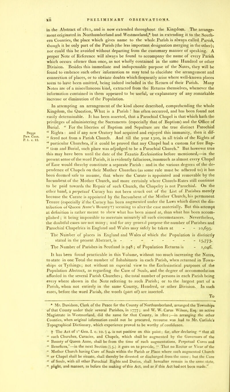 Degge Pars. Coun. P. 1. c. 12. in the Abstract of 181 l, and is now extended throughout the Kingdom. The arrange- ment originated in Northumberland and Westmorland,* but in extending it to the South- ern Counties, the place which gives name to the whole Parish is always called Parish, though it be only part of the Parish (the less important designation merging in the other); nor could this be avoided without departing from the customary manner of speaking. A proper Note of Reference will always be found to accompany the name of every Parish which occurs oftener than once, as not wholly contained in the same Hundred or other Division. Besides this immediate and indispensable purpose of the Notes, they will be found to embrace such other information as may tend to elucidate the arrangement and connection of places, or to obviate doubts which frequently arise where well-known places seem to have been omitted, being indeed included in the Return of their Parish. Many Notes are of a miscellaneous kind, extracted from the Returns themselves, whenever the information contained in them appeared to be useful, or explanatory of any remarkable increase or diminution of the Population. In attempting an arrangement of the kind above described, comprehending the whole Kingdom, the Question, What is a Parish ? has often occurred, and has been found not easily determinable. It has been asserted, that a Parochial Chapel is that which hath the privileges of administering the Sacraments (especially that of Baptism) and the Office of Burial. “ For the liberties of Baptism and Sepulture are the true distinct Parochial “ Rights : and if any new Oratory had acquired and enjoyed this immunity, then it dif- “ fered not from a Parish Church. And till the year 1300, in all trials of the Rights of “ particular Churches, if it could be proved that any Chapel had a custom for free Bap- “ lism and Burial, such place was adjudged to be a Parochial Church.” But however true this may have been until the date of the Taxatio Ecc/esiastica before mentioned,—in the present sense of the word Parish, it is evidently fallacious, inasmuch as almost every Chapel of Ease would thereby constitute a separate Parish : and in the various degrees of the de- pendence of Chapels on their Mother Churches (as some rule must be adhered to) it has been deemed safe to assume, that where the Curate is appointed and removable by the Incumbent of the Mother Church, and more certainly where Church-Rates still continue to be paid towards the Repair of such Church, the Chapelry is not Parochial. On the other hand, a perpetual Curacy has not been struck out of the List of Parishes merely because the Curate is appointed by the Incumbent of the Mother Church, his permanent Tenure (especially if the Curacy has been augmented under the Laws which direct the dis- tribution of Queen Anne’s Bountyt) seeming to alter the case materially. But this attempt at definition is rather meant to shew what has been aimed at, than what has been accom- plished ; it being impossible to ascertain minutely all such circumstances. Nevertheless, the doubtful cases are not many ; and for any general purpose the number of Parishes and Parochial Chapelries in England and Wales may safely be taken at 10,693. The Number of places in England and Wales of which the Population is distinctly stated in the present Abstract, is -------- 15,773. The Number of Parishes in Scotland is 948 ; of Population Returns is - 1,046. It has been found practicable in this Volume, without too much increasing the Notes, to state in one Total the number of Inhabitants in each Parish, when returned in Tow n- ships orTythings; not without an especial view to the Ecclesiastical purposes of the Population Abstract, as regarding the Cure of Souls, and the degree of accommodation afforded in the several Parish Churches; the total number of persons in each Parish being every where shown in the Note referring to such Parish; or to the largest part of a Parish, when not entirely in the same County, Hundred, or other Division. In such cases, before the word Parish, the words (part of) are inserted. To * Mr. Davidson, Clerk of the Peace for the County of Northumberland, arranged the Townships of that County under their several Parishes, in 1777 ; and W. W. Carus Wilson, Esq. an active Magistrate in Westmorland, did the same for that County, in 1802;—in arranging the other Counties, when original information could not be procured, recourse was had to Mr. Carlisle’s Topographical Dictionary, which experience proved to be worthy of confidence. f The Act of i° Geo. I. c. 10. § 4. is not positive on this point; for, after declaring “ that all “ such Churches, Curacies, and Chapels, which shall be augmented by the Governors of the “ Bounty of Queen Anne, shall be from the time of such augmentations. Perpetual Cures and “ Benefices,”—in the next Section (§5.) it goes on to provide, “ That no Rector or Vicar of the “ Mother Church having Cure of Souls within the Parish or Place where such augmented Church “ or Chapel shall be situate, shall thereby be divested or discharged from the same ; but the Cure “ of Souls, with all other Parochial Rights and Duties, shall hereafter remain in the some state, “ plight, and manner, as before the making of this Act: and as if this Act had not been made.”