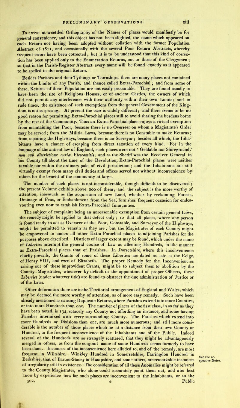 To arrive at a settled Orthography of the Names of places would manifestly be for general convenience, and this object has not been slighted, the name which appeared on each Return not having been adopted without collation with the former Population Abstract of 1811, and occasionally with the several Poor Return Abstracts, whereby frequent errors have been corrected ; but it is to be understood that this kind of correc- tion has been applied only to the Enumeration Returns, not to those of the Clergymen ; so that in the Parish-Register Abstract every name will be found exactly as it appeared to be spelled in the original Return. Besides Parishes and their Tythings or Townships, there are many places not contained within the Limits of any Parish, and thence called Extra-Parochial; and from some of these, Returns of their Population are not easily procurable. They are found usually to have been the site of Religious Houses, or of ancient Castles, the owners of which did not permit any interference with their authority within their own Limits; and in rude times, the existence of such exemptions from the general Government of the King- dom is not surprising. At present the case is widely different; and there seems to be no good reason for permitting Extra-Parochial places still to avoid sharing the burdens borne by the rest of the Community. Thus an Extra-Parochial place enjoys a virtual exemption from maintaining the Poor, because there is no Overseer on whom a Magistrate’s Order may be served; from the Militia Laws, because there is no Constable to make Returns ; from repairing the Highways, because there is no Surveyor; besides all which, the Inha- bitants have a chance of escaping from direct taxation of every kind. For in the language of the antient law of England, such places were not ‘ Geldable nor Shireground,’ non sub districlione curia Vicecomitis: and as the Sheriff was the Receiver General in his County till about the time of the Revolution, Extra-Parochial places were neither taxable nor within the ordinary pale of civil jurisdiction ; and the Inhabitants are still virtually exempt from many civil duties and offices served not without inconvenience by others for the benefit of the community at large. The number of such places is not inconsiderable, though difficult to be discovered ; the present Volume exhibits above aoo of them; and the subject is the more worthy of attention, inasmuch as the acquisition of new Land, whether by reclaiming Forests, Drainage of Fens, or Embankment from the Sea, furnishes frequent occasion for endea- vouring even now to establish Extra-Parochial Immunities. The subject of complaint being an unreasonable exemption from certain general Laws, the remedy might be applied to that defect only; so that all places, where any person is found ready to act as Overseer of the Poor, Constable, and Surveyor of the H ighways, might be permitted to remain as they are; but the Magistrates of each County might be empowered to annex all other Extra-Parochial places to adjoining Parishes for the purposes above described. Districts of larger extent may be found, which under the name of Liberties interrupt the general course of Law as affecting Hundreds, in like manner as Extra-Parochial places that of Parishes. In Dorsetshire, where this inconvenience chiefly prevails, the Grants of some of these Liberties are dated as late as the Reign of Henry VIII, and even of Elizabeth. The proper Remedy for the Inconveniencies arising out of these improvident Grants, might be to subject them to abolition by the County Magistrates, whenever by default in the appointment of proper Officers, these Liberties (under whatever title) are found to obstruct the due administration of Justice or of the Laws. Other deformities there are in the Territorial arrangement of England and Wales, which may be deemed the more worthy of attention, as of more easy remedy. Such have been already mentioned as causing Duplicate Returns, where Parishes extend into more Counties, or into more Hundreds than one. The number of places of the first class, in so far as they have been noted, is 134, scarcely any County not affording an instance, and some having Parishes intermixed with every surrounding County. The Parishes which extend into more Hundreds or Divisions than one, are much more numerous ; and still more consi- derable is the number of those places which lie at a distance from their own County or Hundred, to the frequent inconvenience of the Inhabitants and of the Public. Indeed several of the Hundreds are so strangely scattered, that they might be advantageously merged in others, as from the conjoint name of some Hundreds seems formerly to have been done. Instances of the inconvenience here alluded to, and of the remedy, are most frequent in Wiltshire. Winkley Hundred in Somersetshire, Farringdon Hundred in Berkshire, that of Barton-Stacey in Hampshire, and some others, are remarkable instances of irregularity still in existence. The consideration of all these Anomalies might be referred to the County Magistrates, who alone could accurately point them out, and who best know by experience how far such places are inconvenient to the Inhabitants, or to the 5Q2* e Public See the re- spective Notes.