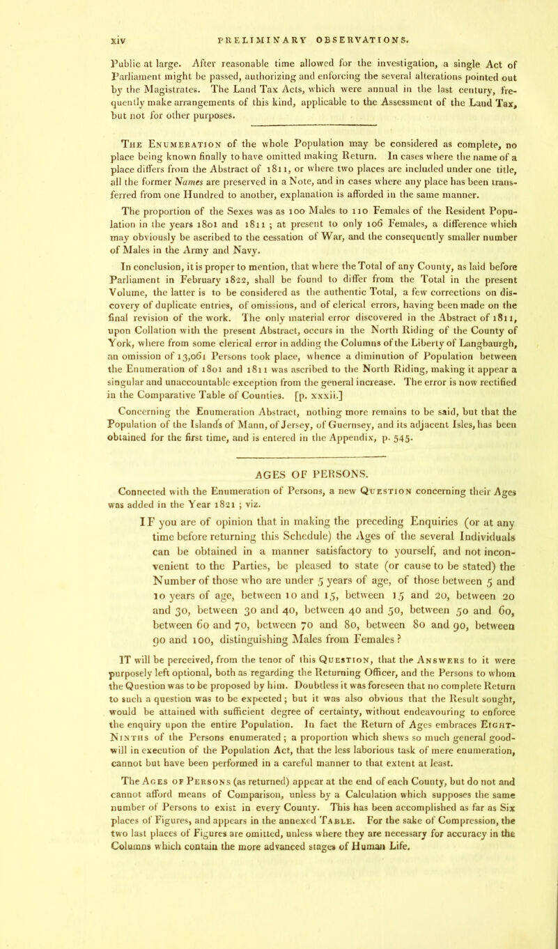 Public at large. After reasonable time allowed for the investigation, a single Act of Parliament might be passed, authorizing and enforcing the several alterations pointed out by the Magistrates. The Land Tax Acts, which were annual in the last century, fre- quently make arrangements of this kind, applicable to the Assessment of the Land Tax, but not for other purposes. The Enumeration of the whole Population may be considered as complete, no place being known finally to have omitted making Return. In cases where the name of a place differs from the Abstract of 1811, or where two places are included under one title, all the former Names are preserved in a Note, and in cases where any place has been trans- ferred from one Hundred to another, explanation is afforded in the same manner. The proportion of the Sexes was as 100 Males to no Females of the Resident Popu- lation in the years 1801 and 1811 ; at present to only 106 Females, a difference which may obviously be ascribed to the cessation of War, and the consequently smaller number of Males in the Army and Navy. In conclusion, it is proper to mention, that where the Total of any County, as laid before Parliament in February 1822, shall be found to differ from the Total in the present Volume, the latter is to be considered as the authentic Total, a few corrections on dis- covery of duplicate entries, of omissions, and of clerical errors, having been made on the final revision of the work. The only material error discovered in the Abstract of 1811, upon Collation with the present Abstract, occurs in the North Riding of the County of York, where from some clerical error in adding the Columns of the Liberty of Langbaurgh, an omission of 13,061 Persons took place, whence a diminution of Population between the Enumeration of 1801 and 1811 was ascribed to the North Riding, making it appear a singular and unaccountable exception from the general increase. The error is now rectified in the Comparative Table of Counties, [p. xxxii.] Concerning the Enumeration Abstract, nothing more remains to be said, but that the Population of the Islands of Mann, of Jersey, of Guernsey, audits adjacent Isles, has been obtained for the first time, and is entered in the Appendix, p. 545. AGES OF PERSONS. Connected with the Enumeration of Persons, a new Question concerning their Ages was added in the Year 1821 ; viz. IF you are of opinion that in making the preceding Enquiries (or at any time before returning this Schedule) the Ages of the several Individuals can be obtained in a manner satisfactory to yourself, and not incon- venient to the Parties, be pleased to state (or cause to he stated) the Number of those who are under 5 years of age, of those between 5 and 10 years of age, between 10 and 15, between 15 and 20, between 20 and 30, between 30 and 40, between 40 and .50, between 50 and Co, between 60 and 70, between 70 and 80, between 80 and 90, between 90 and 100, distinguishing Males from Females? IT will be perceived, from the tenor of this Question, that the Answers to it wrere purposely left optional, both as regarding the Returning Officer, and the Persons to whom the Question was to be proposed by him. Doubtless it was foreseen that no complete Return to such a question was to be expected; but it was also obvious that the Result sought, would be attained with sufficient degree of certainty, without endeavouring to enforce the enquiry upon the entire Population. In fact the Return of Ages embraces Eight- Ninths of the Persons enumerated ; a proportion which shews so much general good- will in execution of the Population Act, that the less laborious task of mere enumeration, cannot but have been performed in a careful manner to that extent at least. The Ages of Persons (as returned) appear at the end of each County, but do not and cannot afford means of Comparison, unless by a Calculation which supposes the same number of Persons to exist in every County. This has been accomplished as far as Six places of Figures, and appears in the annexed Table. For the sake of Compression, the two last places of Figures are omitted, unless where they are necessary for accuracy in the Columns which contain the more advanced stages of Human Life.