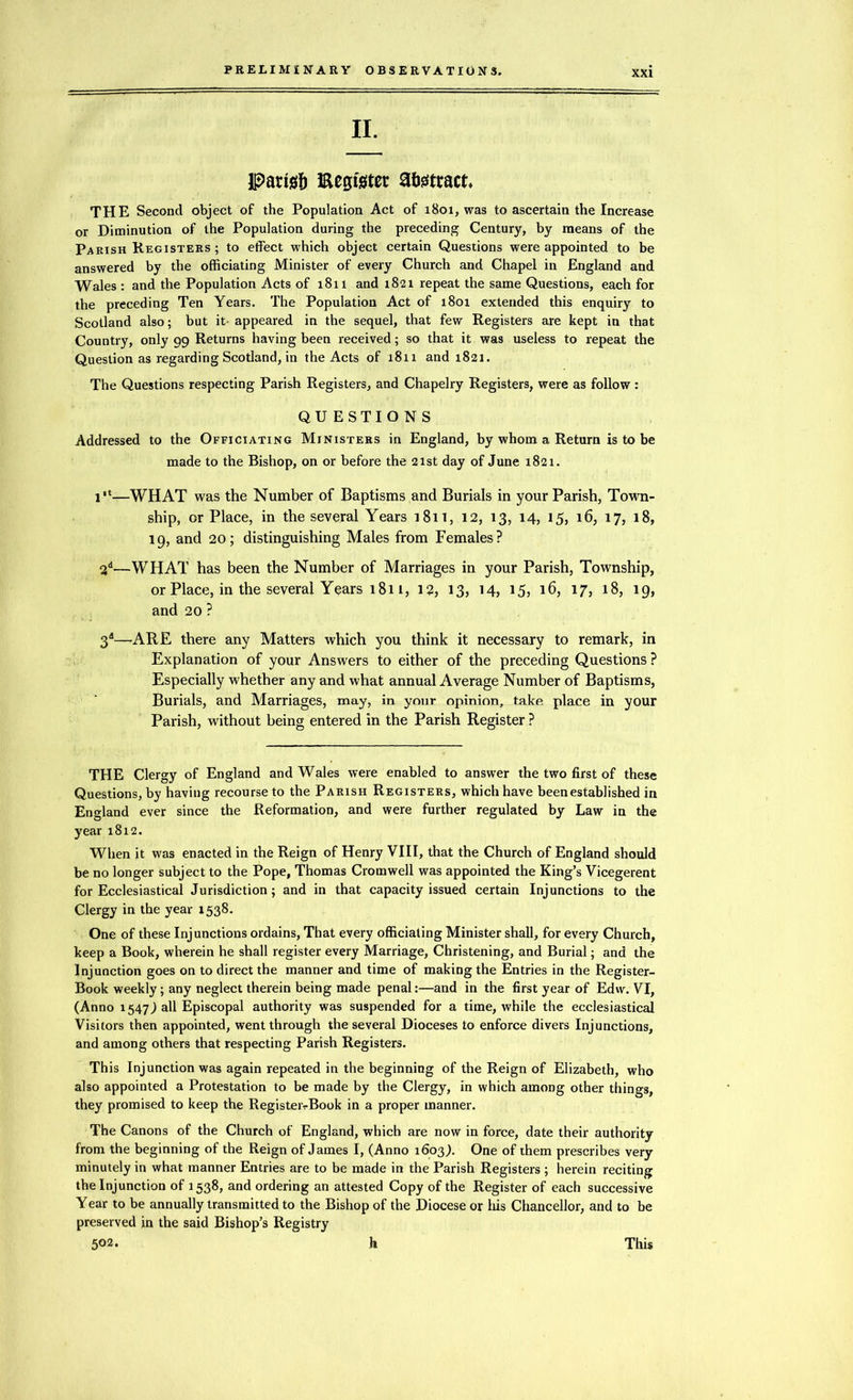 II. Paris!) Register abstract, THE Second object of the Population Act of 1801, was to ascertain the Increase or Diminution of the Population during the preceding Century, by means of the Parish Registers ; to effect which object certain Questions were appointed to be answered by the officiating Minister of every Church and Chapel in England and Wales : and the Population Acts of 1811 and 1821 repeat the same Questions, each for the preceding Ten Years. The Population Act of 1801 extended this enquiry to Scotland also; but it- appeared in the sequel, that few Registers are kept in that Country, only 99 Returns having been received; so that it was useless to repeat the Question as regarding Scotland, in the Acts of 1811 and 1821. The Questions respecting Parish Registers, and Chapelry Registers, were as follow: QUESTIONS Addressed to the Officiating Ministers in England, by whom a Return is to be made to the Bishop, on or before the 21st day of June 1821. 1“—WHAT was the Number of Baptisms and Burials in your Parish, Town- ship, or Place, in the several Years 1811, 12, 13, 14, 15, 16, 17, 18, 19, and 20; distinguishing Males from Females? 2d—WHAT has been the Number of Marriages in your Parish, Township, or Place, in the several Years 1811, 12, 13, 14, 15, 16, 17, 18, 19, and 20 ? 3d—ARE there any Matters which you think it necessary to remark, in Explanation of your Answers to either of the preceding Questions? Especially whether any and what annual Average Number of Baptisms, Burials, and Marriages, may, in your opinion, take place in your Parish, without being entered in the Parish Register ? THE Clergy of England and Wales were enabled to answer the two first of these Questions, by having recourse to the Parish Registers, which have been established in England ever since the Reformation, and were further regulated by Law in the year 1812. When it was enacted in the Reign of Henry VIII, that the Church of England should be no longer subject to the Pope, Thomas Cromwell was appointed the King’s Vicegerent for Ecclesiastical Jurisdiction; and in that capacity issued certain Injunctions to the Clergy in the year 1538. One of these Injunctions ordains, That every officiating Minister shall, for every Church, keep a Book, wherein he shall register every Marriage, Christening, and Burial; and the Injunction goes on to direct the manner and time of making the Entries in the Register- Book weekly; any neglect therein being made penal:—and in the first year of Edw. VI, (Anno 1547 j all Episcopal authority was suspended for a time, while the ecclesiastical Visitors then appointed, went through the several Dioceses to enforce divers Injunctions, and among others that respecting Parish Registers. This Injunction was again repeated in the beginning of the Reign of Elizabeth, who also appointed a Protestation to be made by the Clergy, in which among other things, they promised to keep the RegisteivBook in a proper manner. The Canons of the Church of England, which are now in force, date their authority from the beginning of the Reign of James I, (Anno 1603,). One of them prescribes very minutely in what manner Entries are to be made in the Parish Registers ; herein reciting the Injunction of 1538, and ordering an attested Copy of the Register of each successive Year to be annually transmitted to the Bishop of the Diocese or his Chancellor, and to be preserved in the said Bishop’s Registry 502. h This