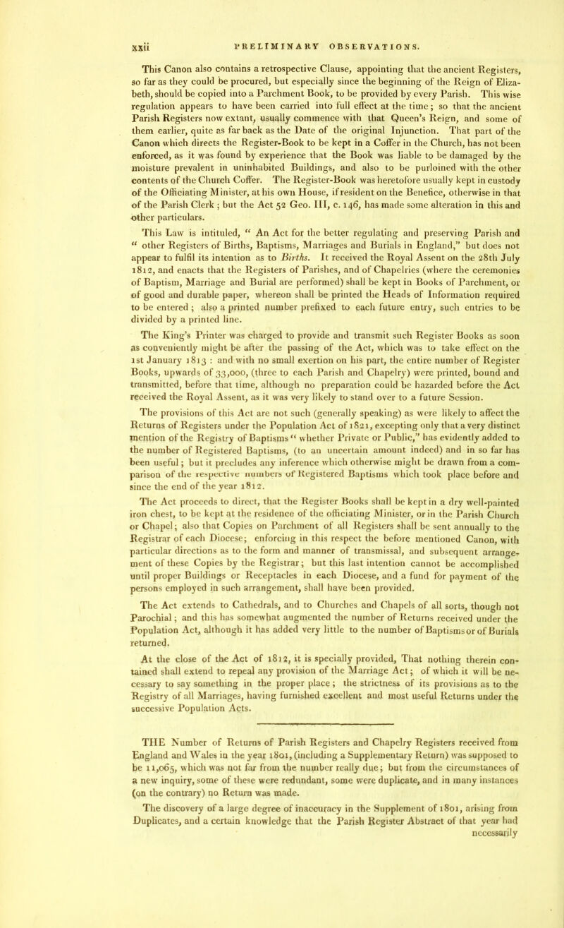 This Canon also contains a retrospective Clause, appointing that the ancient Registers, so far as they could be procured, but especially since the beginning of the Reign of Eliza- beth, should be copied into a Parchment Book, to be provided by every Parish. This wise regulation appears to have been carried into full effect at the time; so that the ancient Parish Registers now extant, usually commence with that Queen’s Reign, and some of them earlier, quite as far back as the Date of the original Injunction. That part of the Canon which directs the Register-Book to be kept in a Coffer in the Church, has not been enforced, as it was found by experience that the Book was liable to be damaged by the moisture prevalent in uninhabited Buildings, and also to be purloined with the other contents of the Church Coffer. The Register-Book was heretofore usually kept in custody of the Officiating Minister, at his own House, if resident on the Benefice, otherwise in that of the Parish Clerk ; but the Act 52 Geo. Ill, c. 146, has made some alteration in this and other particulars. This Law is intituled, “ An Act for the better regulating and preserving Parish and “ other Registers of Births, Baptisms, Marriages and Burials in England,” but does not appear to fulfil its intention as to Births. It received the Royal Assent on the 28th July 1812, and enacts that the Registers of Parishes, and of Chapelries (where the ceremonies of Baptism, Marriage and Burial are performed) shall be kept in Books of Parchment, or of good and durable paper, whereon shall be printed the Heads of Information required to be entered ; also a printed number prefixed to each future entry, such entries to be divided by a printed line. The King’s Printer was charged to provide and transmit such Register Books as soon as convenientl}' might be after the passing of the Act, which was to take effect on the 1st January 1813 : and with no small exertion on his part, the entire number of Register Books, upwards of 33,000, (three to each Parish and Chapelry) were printed, bound and transmitted, before that time, although no preparation could be hazarded before the Act received the Royal Assent, as it was very likely to stand over to a future Session. The provisions of this Act are not such (generally speaking) as were likely to affect the Returns of Registers under the Population Act of 1S21, excepting only that a very distinct mention of the Registry of Baptisms {< whether Private or Public,” has evidently added to the number of Registered Baptisms, (to an uncertain amount indeed) and in so far has been useful; but it precludes any inference which otherwise might be drawn from a com- parison of the respective numbers of Registered Baptisms which took place before and since the end of the year 1812. The Act proceeds to direct, that the Register Books shall be kept in a dry well-painted iron chest, to be kept at the residence of the officiating Minister, or in the Parish Church or Chapel; also that Copies on Parchment of all Registers shall be sent annually to the Registrar of each Diocese; enforcing in this respect the before mentioned Canon, with particular directions as to the form and manner of transmissal, and subsequent arrange- ment of these Copies by the Registrar; but this last intention cannot be accomplished until proper Buildings or Receptacles in each Diocese, and a fund for payment of the persons employed in such arrangement, shall have been provided. The Act extends to Cathedrals, and to Churches and Chapels of all sorts, though not Parochial; and this has somewhat augmented the number of Returns received under the Population Act, although it has added very little to the number of Baptisms or of Burials returned. At the close of the Act of 1812, it is specially provided, That nothing therein con- tained shall extend to repeal any provision of the Marriage Act; of which it will be ne- cessary to say something in the proper place; the strictness of its provisions as to the Registry of all Marriages, having furnished excellent and most useful Returns under the successive Population Acts. THE Number of Returns of Parish Registers and Chapelry Registers received from England and Wales in the year 1801, (including a Supplementary Return) was supposed to be 11,065, which was not far from the number really due; but from the circumstances of a new inquiry, some of these were redundant, some were duplicate, and in many instances (on the contrary) no Return was made. The discovery of a large degree of inaccuracy in the Supplement of 1801, arising from Duplicates, and a certain knowledge that the Parish Register Abstract of that year had necessarily