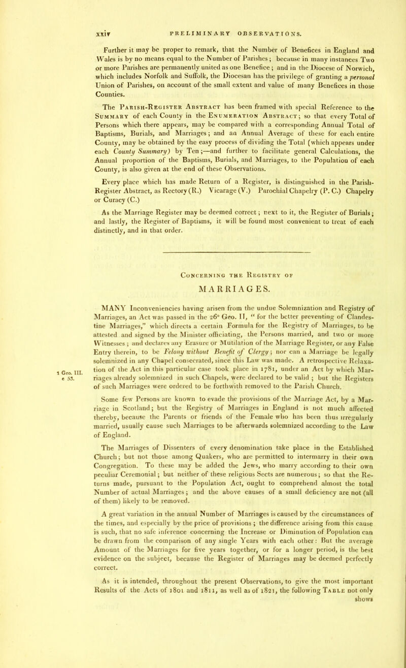 1 Geo. III. e 53. Further it may be proper to remark, that the Number of Benefices in England and Wales is by no means equal to the Number of Parishes; because in many instances Two or more Parishes are permanently united as one Benefice ; and in the Diocese of Norwich, which includes Norfolk and Suffolk, the Diocesan has the privilege of granting a personal Union of Parishes, on account of the small extent and value of many Benefices in those Counties. The Parish-Register Abstract has been framed with special Reference to the Summary of each County in the Enumeration Abstract; so that every Total of Persons which there appears, may be compared with a corresponding Annual Total of Baptisms, Burials, and Marriages; and an Annual Average of these for each entire County, may be obtained by the easy process of dividing the Total (which appears under each County Summary) by Ten;—and further to facilitate general Calculations, the Annual proportion of the Baptisms, Burials, and Marriages, to the Population of each County, is also given at the end of these Observations. Every place which has made Return of a Register, is distinguished in the Parish- Register Abstract, as Rectory (R.) Vicarage (V.) Parochial Chapelry (P. C.) Chapelry or Curacy (C.) As the Marriage Register may be deemed correct; next to it, the Register of Burials; and lastly, the Register of Baptisms, it will be found most convenient to treat of each distinctly, and in that order. Concerning the Registry of MARRIAGES. MANY Inconveniencies having arisen from the undue Solemnization and Registry of Marriages, an Act was passed in the 26° Geo. IT, “ for the better preventing of Clandes- tine Marriages,” which directs a certain Formula for the Registry of Marriages, to he attested and signed by the Minister officiating, the Persons married, and two or more Witnesses ; and declares any Erasure or Mutilation of the Marriage Register, or any False Entry therein, to be Felony without Benefit of Clergy; nor can a Marriage be legally solemnized in any Chapel consecrated, since this Law was made. A retrospective Relaxa- tion of the Act in this particular case took place in 1781, under an Act by which Mar- riages already solemnized in such Chapels, were declared to be valid ; but the Registers of such Marriages were ordered to be forthwith removed to the Parish Church. Some few Persons are known to evade the provisions of the Marriage Act, by a Mar- riage in Scotland; but the Registry of Marriages in England is not much affected thereby, because the Parents or friends of the Female who has been thus irregularly married, usually cause such Marriages to be afterwards solemnized according to the Law of England. The Marriages of Dissenters of every denomination take place in the Established Church; but not those among Quakers, who are permitted to intermarry in their own Congregation. To these may be added the Jews, who marry according to their own peculiar Ceremonial; but neither of these religious Sects are numerous; so that the Re- turns made, pursuant to the Population Act, ought to comprehend almost the total Number of actual Marriages; and the above causes of a small deficiency are not (all of them) likely to be removed. A great variation in the annual Number of Marriages is caused by the circumstances of the times, and especially by the price of provisions ; the difference arising from this cause is such, that no safe inference concerning the Increase or Diminution of Population can be drawn from the comparison of any single Years with each other: But the average Amount of the Marriages for five years together, or for a longer period, is the best evidence on the subject, because the Register of Marriages may be deemed perfectly correct. As it is intended, throughout the present Observations, to give the most important Results of the Acts of 1801 and 1811, as well as of 1821, the following Table not only shows