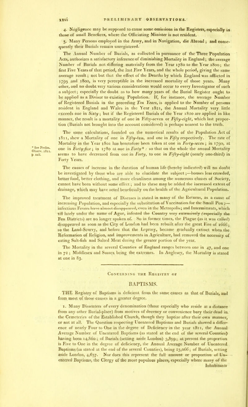 * See Prelim. Observ. 1811. p. xxii. SXvi PRELIMINARY 0 BSE lt'VA TICKS. 4. Negligence may be supposed to cause some omissions in the Registers, especially in those of small Benefices, where the Officiating Minister is not resident. 5. Many Persons employed in the Army, and in Navigation, die Abroad ; and conse- quently their Burials remain unregistered. The Annual Number of Burials, as collected in pursuance of the Three Population Acts, authorizes a satisfactory inference of diminishing Mortality in England ; the average Number of Burials not differing materially from the Year 1780 to the Year 1800; the first Five Years of that period, the last Five Years, and the whole period, giving the same average result; not but that the effect of the Dearths by which England was afflicted in 1795 and 1800, is very perceptible in the increased mortality of those years. Many other, and no doubt very' various considerations would occur to every Investigator of such a subject; especially the doubt as to how many years of the Burial Register ought to be applied as a Divisor to existing Population. If, for instance, the average Number of Registered Burials in the preceding Ten Years, is applied to the Number of persons resident in England and Wales in the Year 1821, the Annual Mortality very little exceeds one in Sixty; but if the Registered Burials of the Year 1820 are applied in like manner, the result is a mortality of one in Fifty-seven or Fifty-eight, which last propor- tion (Burials not brought into the account considered) is perhaps nearest to the truth. The same calculations, founded on the numerical results of the Population Act of 1S11, shew a Mortality of one in Fifty-two, and one in Fifty respectively. The rate of Mortality in the Year 1801 has heretofore been taken at one in Forty-seven ; in 1790, at one in Forty-five ; in 1780 at one in Forty* : so that on the whole the annual Mortality seems to have decreased from one in Forty, to one in Fifty-eight (nearly one-third) in Forty Years. The causes of increase in the duration of human life (hereby indicated) will no doubt be investigated by those who are able to elucidate the subject;—houses less crowded, better food, better clothing, and more cleanliness among the numerous classes of Society, cannot have been without some effect; and to these may be added the increased extent of drainage, which may have acted beneficially on the health of the Agricultural Population. The improved treatment of Diseases is stated in many ot the Returns, as a cause of increasing Population, and especially the substitution of Vaccination for the Small Pox ;—■ infectious Fevers have almost disappeared, even in the Metropolis; and Intermittents, which till latelv under the name of Ague, infested the Country very extensively (especially the Fen Districts) are no longer spoken of. So in former times, the Plague (as it was called) disappeared as soon as the City of London had been rebuilt after the great Fire of 1666; so the Land-Scurvy, aud before that the Leprosy, became gradually extinct when the Reformation of Religion, and improvements in Agriculture, had removed the necessity of eating Salt-fish and Salted Meat during the greater portion of the year. The Mortality in the several Counties of England ranges between one in 47, and one in 72 ; Middlesex and Sussex being the extremes. In Anglesey, the Mortality is stated at one in 83. Concerning the Registry of BAPTISMS. THE Registry of Baptisms is deficient from the same causes as that of Burials, and from most of those causes in a greater degree. 1. Many Dissenters of every denomination (those especially who reside at a distance from any other Burial-place) front motives of decency or convenience bury their dead in the Cemeteries of the Established Church, though they baptize after their own manner, or not at all. The Question respecting Unentered Baptisms and Burials showed a differ- ence of nearly Four to One in the degree of Deficiency in the year 1811, the Annual Average Number of Unentered Baptisms (as stated at the end of the several Counties) having been 14,860 ; of Burials (setting aside London) 3,899; at present the proportion is Five to One in the degree of deficiency, the Annual Average Number of Unentered Baptisms (as stated at the end of the several Counties), being 23,066; of Burials, setting aside London, 4,657. Nor does this represent the full amount or proportion of Un- entered Baptisms, the Clergy of the most populous places, especially where many of the Inhabitants
