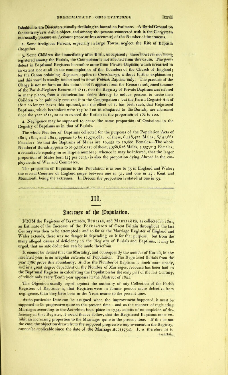 PRELIMINARY OBSERVATION S. bcxvii Inhabitants are Dissenters, usually declining to hazard an Estimate. A Burial Ground oh the contrary is a visible object, and arhong the persons connected with it, the Clergyman can usually procure an Account (more or less accurate) of the Number of Interments. 2. Some irreligious Persons, especially in large Towns, neglect the Rite Of Baptism altogether. 3. Some Children die immediately after Birth, unbaptized ; these hOwOver not beihg registered among the Burials, the Comparison is not affected from this cause. The great defect in Baptismal Registers heretofore arose from Private Baptism, which is caiTied to an extent not at all in the contemplation of the Founders of the Church of England ; for the Canon ordaining Registers applies to Christenings, without further explanation; and this word is usually understood to mean Publick Baptism only. The practice of the Clergy is not uniform on this point; and it appears from the Remarks subjoined to some of the Parish-Register Returns of 1811, that the Registry of Private Baptisms was refused in many places, from a conscientious desire thereby to induce persons to cause their Children to be publickly received into the Congregation : but the Parish Register Act of 1812 no longer leaves this optional, and the effect of it has been such, that Registered Baptisms, which heretofore were 147 to too as compared to the Burials, are increased since the year 1811, so as to exceed the Burials in the proportion of 162 to 100. 4. Negligence may be supposed to cause the same proportion of Omissions in the Registry of Baptisms as in that of Burials. The whole Number of Baptisms collected for the purposes of the Population Acts of 1801, 1811, and 1821, appears to be 12,570,083 : of these, 6,418,422 Males; 6,151,661 Females: So that the Baptisms of Males are 10,433 to 10,000 Females.—The whole Numberof Burials appears to be 9,126,031: of these, 4,568,828 Males, 4,557,213 Females; a remarkable equality in so large a number; whence it may be inferred, that the larger proportion of Males born (4^ per cent,) is also the proportion dying Abroad in the em- ployments of War and Commerce. The proportion of Baptisms to the Population is as one to 35 in England and Wales; the several Counties of England range between one in 31, and one in 47; Kent and Monmouth being the extremes. In Brecon the proportion is stated at one in 53. III. increase of t&e Population, FROM the Registers of Baptisms, Burials, and Marriages, as collected in 1801, an Estimate of the Increase of the Population of Great Britain throughout the last Century was then to be attempted ; and so far as the Marriage Register of England and Wales extends, thefe was no danger in depending on it for that purpose: but from the many alleged causes of deficiency in the Registry of Burials and Baptisms, it may be urged, that no safe deduction can be made therefrom. It canttot be denied that the Mortality, and consequently the numberof Burials, in any insulated year, is an irregular criterion of Population. The Registered Burials from the year 1780 prove this abundantly. And as the Number of Baptisms is much more steady, and in a great degree dependent on the Number of Marriages, recourse has been had to the Baptismal Register in calculating the Population for the early part of the last Century, of which only every Tenth year appears in the Abstract of 1801. The Objection usually urged against the authority of any Collection of the Parish Registers of Baptisms is, that Registers were in former periods more defective from negligence, than they have been in the Years nearer to the present time. As no particular Date can be assigned when the improvement happened, it must be supposed to be progressive quite to the present time: and as the manner of registering Marriages according to the Act which took place in 1754, admits of no suspicion of de- ficiency in that Register, it would thence follow, that the Registered Baptisms must ex- hibit an increasing proportion to the Marriages quite to the present time. If this be not the case, the objection drawn from the supposed progressive improvement in the Registry, cannot be applicable since the date of the Marriage Act (1754). It is therefore fit to ascertain