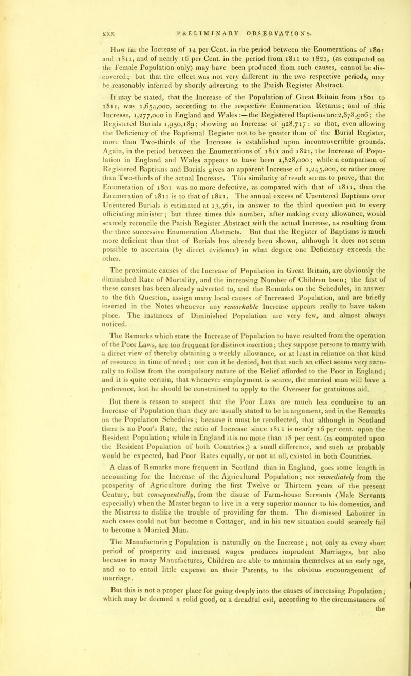 How far the Increase of 14 per Cent, in the period between the Enumerations of i8ot and 1811, and of nearly 16 per Cent, in the period from 18x1 to 1821, (as computed on the Female Population only) may have been produced from such causes, cannot be dis- covered; but that the effect was not very different in the two respective periods, may be reasonably inferred by shortly adverting to the Parish Register Abstract. It may be stated, that the Increase of the Population of Great Britain from 1801 to 1S11, was 1,654,000, according to the respective Enumeration Returns; and of this Increase, 1,277,000 in England and Wales:—the Registered Baptisms are 2,878,906 ; the Registered Burials 1,950,189; showing an Increase of 928,717: so that, even allowing the Deficiency of the Baptismal Register not to be greater than of the Burial Register, more than Two-thirds of the Increase is established upon incontrovertible grounds. Again, in the period between the Enumerations of 1811 and 1821, the Increase of Popu- lation in England and Wales appears to have been 1,828,000; while a comparison of Registered Baptisms and Burials gives an apparent Increase of 1,245,000, or rather more than Two-thirds of the actual Increase. This similarity of result seems to prove, that the Enumeration of 1S01 was no more defective, as compared with that of 1811, than the Enumeration of 1811 is to that of 1821. The annual excess of Unentered Baptisms over Unentered Burials is estimated at 13,561, in answer to the third question put to every officiating minister ; but three times this number, after making every allowance, would scarcely reconcile the Parish Register Abstract with the actual Increase, as resulting from the three successive Enumeration Abstracts. But that the Register of Baptisms is much more deficient than that of Burials has already been shown, although it does not seem possible to ascertain (by direct evidence) in what degree one Deficiency exceeds the other. The proximate causes of the Increase of Population in Great Britain, are obviously the diminished Rate of Mortality, and the increasing Number of Children born; the first of these causes has been already adverted to, and the Remarks on the Schedules, in answer to the 6th Question, assign many local causes of Increased Population, and are briefly inserted in the Notes whenever any remarkable Increase appears really to have taken place. The instances of Diminished Population are very few, and almost always noticed. The Remarks which state the Increase of Population to have resulted from the operation ot the Poor Laws, are too frequent for distinct insertion; they suppose persons to marry with a direct view of thereby obtaining a weekly allowance, or at least in reliance on that kind of resource in time of need ; nor can it be denied, but that such an effect seems very natu- rally to follow from the compulsory nature of the Relief afforded to the Poor in England ; and it is quite certain, that whenever employment is scarce, the married man will have a preference, lest he should be constrained to apply to the Overseer for gratuitous aid. But there is reason to suspect that the Poor Laws are much less conducive to an Increase of Population than they are usually stated to be in argument, and in the Remarks on the Population Schedules ; because it must be recollected, that although in Scotland there is no Poor’s Rate, the ratio of Increase since 1811 is nearly 16 per cent, upon the Resident Population; while in England it is no more than 18 per cent, (as computed upon the Resident Population of both Countries;) a small difference, and such as probably would be expected, had Poor Rates equally, or not at all, existed in both Countries. A class of Remarks more frequent in Scotland than in England, goes some length in accounting for the Increase of the Agricultural Population; not immediately from the prosperity of Agriculture during the first Twelve or Thirteen years of the present Century, but consequentially, from the disuse of Farm-house Servants (Male Servants especially) when the Master began to live in a very superior manner to his domestics, and the Mistress to dislike the trouble of providing for them. The dismissed Labourer in such cases could not but become a Cottager, and in his new situation could scarcely fail to become a Married Man. The Manufacturing Population is naturally on the Increase; not only as every short period of prosperity and increased wages produces imprudent Marriages, but also because in many Manufactures, Children are able to maintain themselves at an early age, and so to entail little expense on their Parents, to the obvious encouragement of marriage. But this is not a proper place for going deeply into the causes of increasing Population; which may be deemed a solid good, or a dreadful evil, according to the circumstances of the