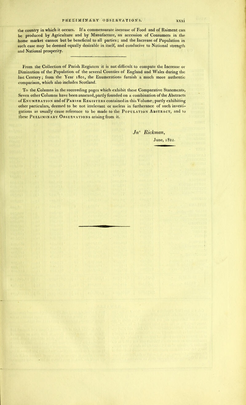the country in which it occurs. If a commensurate increase of Food and of Raiment can be produced by Agriculture and by Manufacture, an accession of Consumers in the home market cannot but be beneficial to all parties; and the Increase of Population in such case may be deemed equally desirable in itself, and conducive to National strength and National prosperity. From the Collection of Parish Registers it is not difficult to compute the Increase or Diminution of the Population of the several Counties of England and Wales during the last Century; from the Year 1801, the Enumerations furnish a much more authentic comparison, which also includes Scotland. To the Columns in the succeeding pages which exhibit these Comparative Statements, Seven other Columns have been annexed, partly founded on a combination of the Abstracts of Enumeration and of Parish Registers contained in this Volume; partly exhibiting other particulars, deemed to be not irrelevant or useless in furtherance of such investi- gations as usually cause reference to be made to the Population Abstract, and to these Preliminary Observations arising from it. Jn° Rickman, June, 1822.