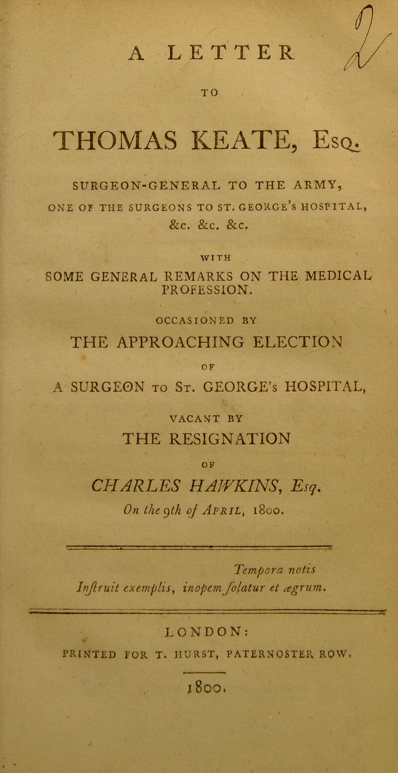 A LETTER TO THOMAS KEATE, Esq. SURGEON-GENERAL TO THE ARMY, ONE OF THE SURGEONS TO ST. GEORGE’S HOSPITAL, &C. &C. &C. 1 WITH SOME GENERAL REMARKS ON THE MEDICAL PROFESSION. , > OCCASIONED BY THE APPROACHING ELECTION OF A SURGEON to St. GEORGE’S HOSPITAL, VACANT BY THE RESIGNATION OK CHARLES HAWKINS, Esq. t On the gtk of April, 1800. Tempora notis Inflruit exemplis, inopem folatur et agrum. LONDON: PRINTED FOR T. IIURST, PATERNOSTER, ROW. l800.