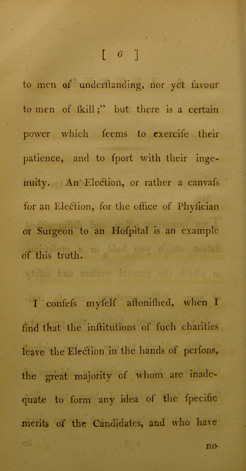 L <5 ] to men of undemanding, nor yet favour to men of fkillbut there is a certain power which feems to exercife their patience, and to fport with their inge- nuity. An Eledtion, or rather a canvafs i for an Election, for the office of Phytician • v* 'r'/\ .! ’ ‘ / . or Surgeon to an Hofpital is an example • * f of this truth. *» * • I confefs myfelf aftonifhed, when I find that the inffitutions of fuch charities \ » k V leave the Eledtion in the hands of perfons, the great majority of whom are inade- quate to form any idea of the fpecific merits of the Candidates, and who have no