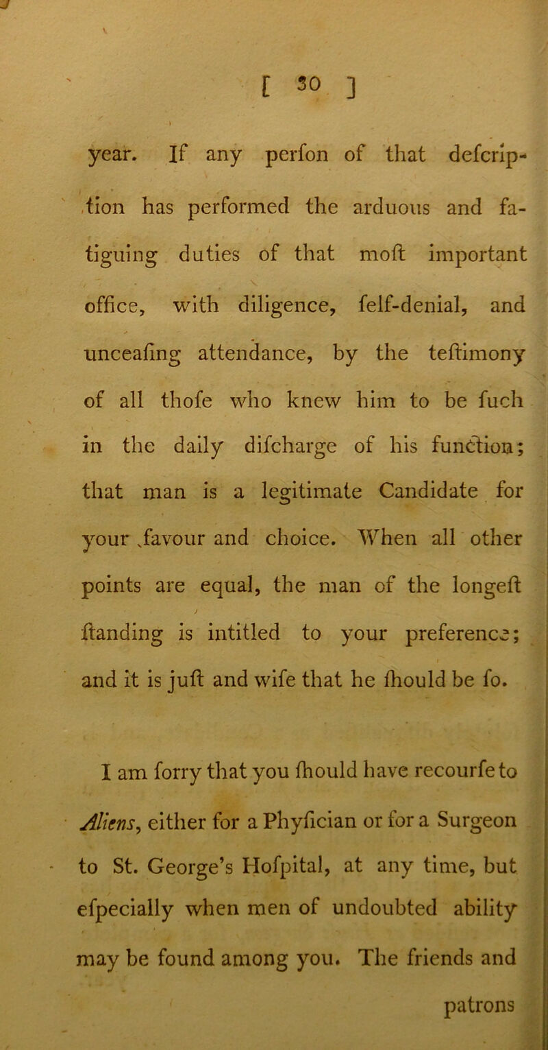 J l 30 ] » year. If any perfon of that defcrip- tion has performed the arduous and fa- tiguing duties of that moft important » * office, with diligence, felf-denial, and unceafing attendance, by the teftimony of all thofe who knew him to be fuch in the daily difcharge of his function; that man is a legitimate Candidate for your .favour and choice. When all other points are equal, the man of the longeft j ftanding is intitled to your preference; and it is juft and wife that he fhould be fo. I am forry that you fhould have recourfeto Aliens, either for a Phyfician or for a Surgeon to St. George’s Hofpital, at any time, but efpecially when men of undoubted ability may be found among you. The friends and patrons