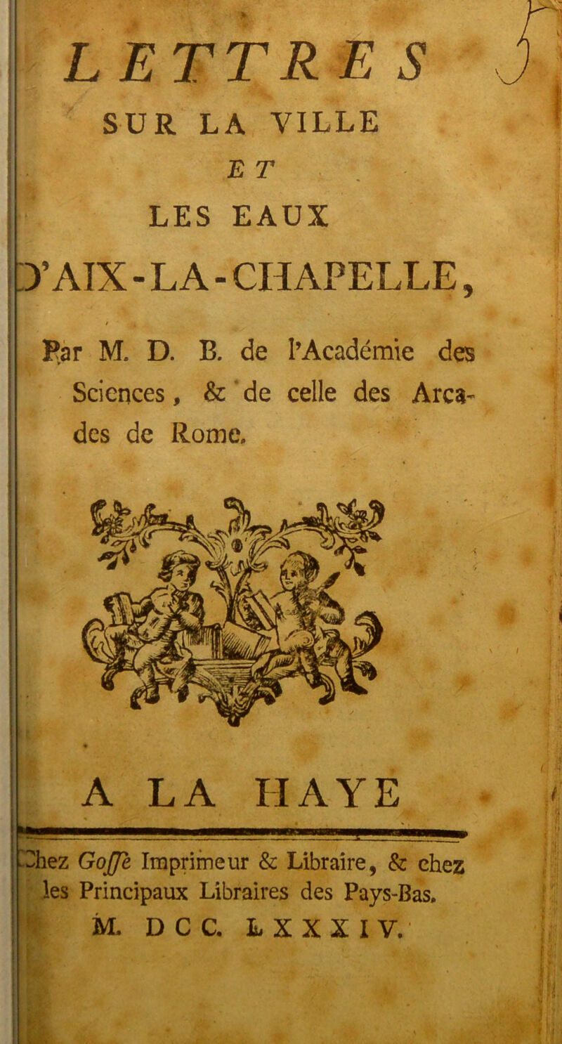 LETTRES SUR LA VILLE ET LES EAUX 3’AÏX - LA - CHAPELLE, * A • -u Par M. D. B. de l’Académie des Sciences, & de celle des Arca- des de Rome. ^hez GoJJe Imprimeur & Libraire, & chez les Principaux Libraires des Pays-Bas. M, D C C. LXXIIY. If]’