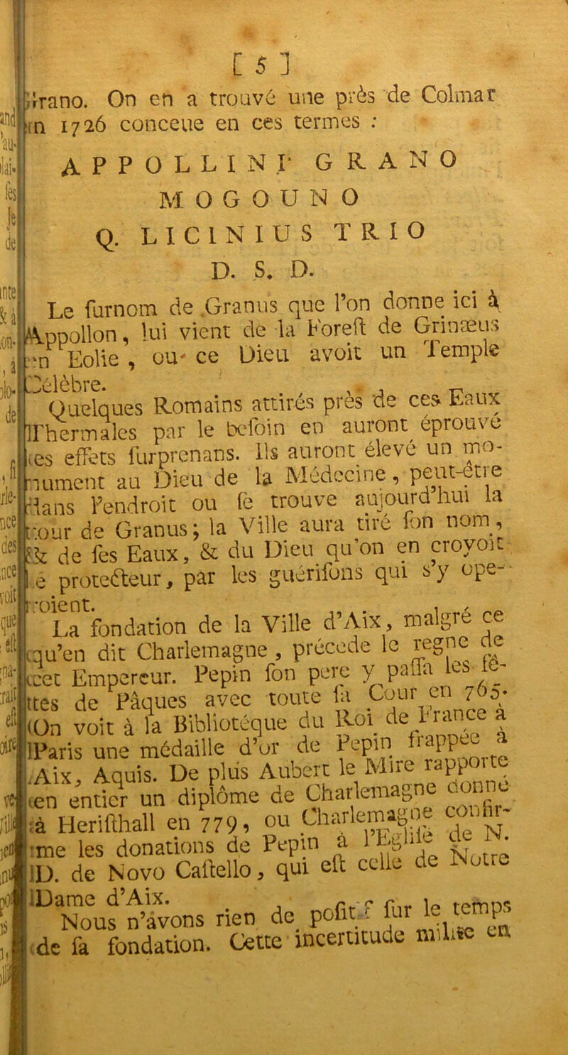 les: de U ilo* de grano. On en a trouvé une près de Colmar n 1726 conceue en ces termes : A P P O L L I N I* G R A N O MOGOUNO Q. L I C 1 N I U S TRIO D. S. D. Le furnom de .Granus que l’on donne ici à Appollon, lui vient de la Eoreft de Grinæus m Eolie , ou* ce Dieu, avoit un Temple Célèbre. , n ^ Quelques Romains attirés près de ces Eaux Thermales par le befoin en auront éprouve , tes effets furprénans. Ils auront élevé un mo- 6 hument au Dieu de la Médecine, peut etie '■dans l’endroit ou Te trouve aujourdhui la •our de Granus; la Ville aura tire fon nom, & de fes Eaux, & du Dieu qu’on en crovoit e protefteur, par les guénfons qui s y ope- *r)i0nt La fondation de la Ville d’Aïx, malgré ce qu’en dit Charlemagne , précédé le régné rte . «cet Empereur. Pépin fon pere y paffa os^ c “|ttes de Pâques avec toute la .^111 en i‘||(On voit à la Bibliotéque du Roi de *;iarV; - IPatis une médaille d’or de Pepi^ ^I P f .Aix, Aquis. De plus Aubert le Mue rappoite ien entier un diplôme de Charlemagne eonne à Herifthall en 779, ou Charlemagoe confir- me les donations de Pépin a V, *. 1D. de Novo Caftello, qui eft celle de Notre ‘DaNoufn4vons rien de pofit f fur le £*£ de là fondation. Utoe ’incertitude milite en