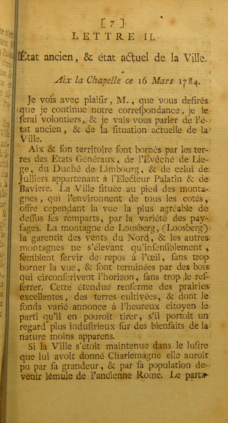 LETTRE II. ÎÉtat ancien, & état aftucl de la Ville. # } Aix la Chapelle ce 16 Mars 1784. Je vois avec plâifir, M., que vous deiirés que je continue notre correfpondance, je le ferai volontiers,. & je vais vous parler de l’é-> tat ancien, & de la fituation aétuelle de la: Ville. Aix & fon territoire font bornés par les ter- res des Etats Généraux, de l’Evêché de Liè- ge, du Duché de Limbourg, & de celui de. Jailiers appartenant à l’Eleéteur Palatin & de Bavière. La Ville fituée au pied des monta- gnes, qui l’environnent de tous les cotés, offre cependant la vue la plus agréable de deffus fes remparts, par la variété des pay- fages. La montagne de Lousberg, (Loosberg) la^ garentit des vents du Nord, & les autres montagnes ne s’élevant qu'infeniiblemcnt , femblent fervir de■ repos à l’œil, fans trop borner la vue, & font terminées par des bois qui circonfcrivent l’horizon, fans trop Je ref- ferrer. Cette étendue renferme des prairies excellentes, des terres cultivées, & dont le fonds varié annonce à l’heureux citoyen le parti au’il en pouroit tirer, s’il portoit un regard*plus induftrieux fur des bienfaits delà nature moins apparens. Si la Ville s’étoit maintenue dans le luftre que lui avoit donné Charlemagne elle auroit pu par fa grandeur, & par fa population de- venir lémule de Fancicnne Rome. Le partar-