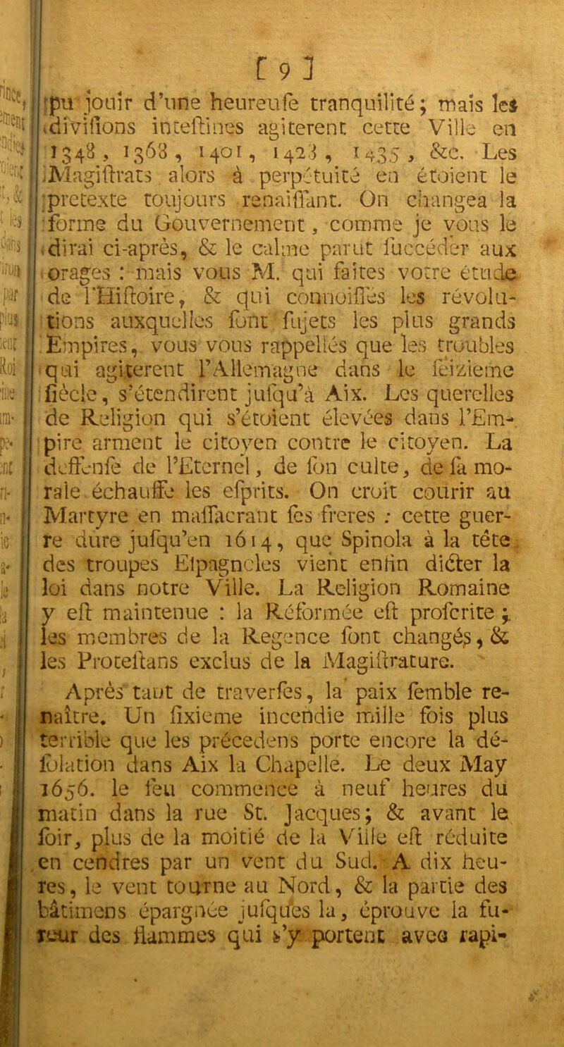 'pu-jouir d’une heureufe tranquilité; mais Ici idiViflons inteflinçs agitèrent: cette Ville en 1348, 1368, 1401, 1428, 1435, &c. Les iMagiftrats alors à perpétuité en étoient le ;pre texte toujours renaiflant. On changea la .forme du Gouvernement, comme je vous le dirai ci-après, & le calme parut luccédèr aux orages : mais vous M. qui faites votre étude de l'Hiftoire, & qui connoifiès les révolu- tions auxquelles font fujets les plus grands Empires, vous vous rappelles que les troubles qui agitèrent l’Allemagne dans le feizieme fiècie, s’étendirent jufqu’à Aix. Les querelles de Religion qui s’étoient élevées dans l’Em- pire arment le citoyen contre le citoyen. La dcflènfe de l’Eternel, de fon culte, de fa mo- rale échauffe les efprits. On croit courir au Martyre en malfacrant fes freres : cette guer- re dure jufqu’en 1614, que Spinola à la tête des troupes Elpagncles vient enfin diéter la loi dans notre Ville. La Religion Romaine y eft maintenue : la Réformée eft profcrite ; les membres de la Regence font changés, & les Proteftans exclus de la Magiftrature. Après tant de tmverfes, la paix fèmble re- naître. Un ftxieme incendie mille fois plus terrible que les précédons porte encore la dé- iolation dans Aix la Chapelle. Le deux May 1656. le feu commence à neuf heures du matin dans la rue St. Jacques; & avant le loir, plus de la moitié de la Ville eft réduite en cendres par un vent du Sud. A dix heu- res, le vent tourne au Nord, & la partie des bâtimens épargnée jufqdes la, éprouve la fu- reur des flammes qui s’y portent aveo rapi-