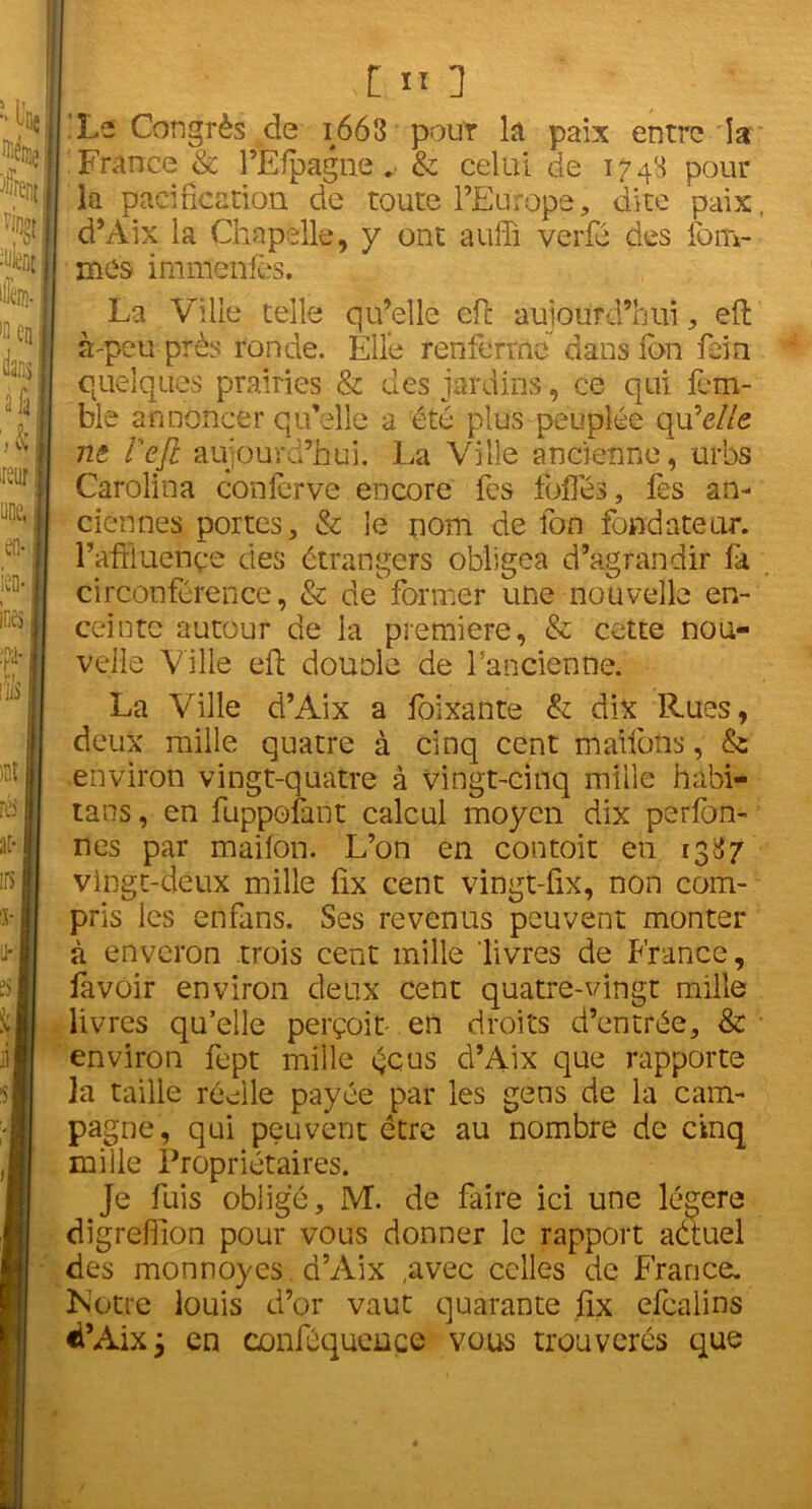 t11 1 Le Congrès de 1663 pour lit paix entre la France & l’Efpagne . & celui de 1743 pour la pacification de toute l’Europe, dite paix d’Aix la Chapelle, y ont auffi verfé des fom- mes immenfês. La Ville telle qu’elle efl: aujourd’hui , efl: à-peu près ronde. Elle renferme dans ion fein quelques prairies & des jardins, ce qui fem- ble annoncer qu’elle a été plus peuplée quW/e ni i'ejl aujourd’hui. La Ville ancienne, urbs Carolina conlerve encore fes fofles, fes an- ciennes portes, & le nom de fon fondateur, l’afthietiçe des étrangers obligea d’agrandir fa circonférence, & de former une nouvelle en- ceinte autour de la première, & cette nou- velle Ville efl; dounle de l’ancienne. La Ville d’Aix a foixante & dix Rues, deux mille quatre à cinq cent maifons, & environ vingt-quatre à vingt-cinq mille habi- tans, en fuppofant calcul moyen dix perfon- nés par maifon. L’on en contoit en 1387 vingt-deux mille fix cent vingt-fix, non com- pris les enfans. Ses revenus peuvent monter à enveron trois cent mille livres de France, favoir environ deux cent quatre-vingt mille livres qu elle perçoit- en droits d’entrée, & environ fept mille écus d’Aix que rapporte ]a taille réelle payée par les gens de la cam- pagne, qui peuvent être au nombre de cinq mille Proprietaires. Je fuis obligé, M. de faire ici une légère digrefiîon pour vous donner le rapport aéiuel des monnoyes. d’Aix ,avec celles de France. Notre louis d’or vaut quarante fix efealins «i’Aix; en conféqueuçe vous trouveras que