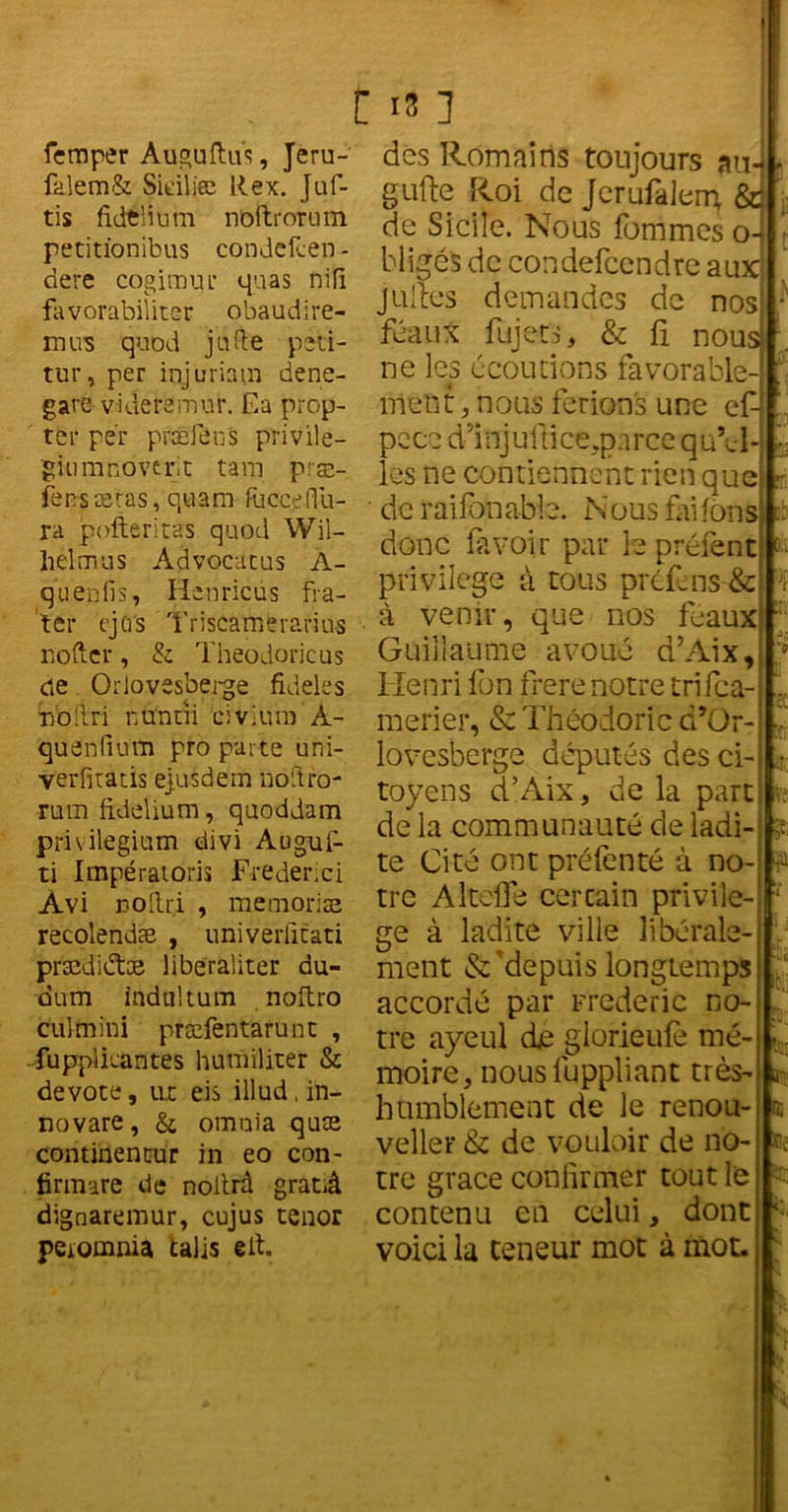 femper Auguftu's, Jeru- falem& Sidljee Rex. Juf- tis fidtlium noftrorum petitïonibus condcfcen - dere cogimur quas nifî favorabiliter obaudire- mus quod j a fie psti- tur, per injuriam dene- gare videremm*. Ea prop- ter per præfens privile- giumnovtrit tam præ- fens seras, qtiam Riccedii- ra pofteritas quod Wil- helm us Advocatus À- quenfis, Hcnricùs fra- tcr ejci's Triscamerarius roftcr, & Theodoricus de Orlovesberge fideles lYo'lri nunni civlum À- quenfium pro parte uni- verfitatis ejusdem noftro- mm fidelium, quoddam privilegium divi Augui- ti Impératoris Frederici Àvi uoftr.i , mémorisé recolendæ , univerfitati prædiéte liberaliter du- dum indultum . noftro cul mini præfentarunt , fuppikantes hum dater & devote, ut eis illud, in- novare, & omnia quæ continentur in eo con- firmare de noltrâ gratiâ dignaremur, cujus ténor peromnia talis eit. [ 18 ] des Romains toujours au gufte Roi de Jerufalerrç &j de Sicile. Nous femmes o- bligés de condefcendre aux juftes demandes de nos féaux fujet.s, & fi nous ne les écoutions favorable- ment, nous ferions une ef- pcce dd nj u {t i ce,p a r ce q uti- les ne contiennent rien que de raifonable. Nous faifon donc fil voir par le préfènt privilège à tous préfins & , à venir, que nos féaux Guillaume avoué d’Aix, d’ Henri Ion frere notre trifea- merier, & Théodoric d’Or- lovesberge députés des ci- toyens d’Aix, de la part de la communauté de ladi- te Cité ont préfenté à no- tre Altefle cercain privilè- ge à ladite ville libérale- ment & ^depuis longtemps accordé par Frédéric no-' tre ayeul dje glorieufi mé- moire, nous fuppliant très- humblement de le renou- veller & de vouloir de no- tre grâce confirmer tout le contenu en celui, dont voici la teneur mot à mot. s L . à' 0; tCc