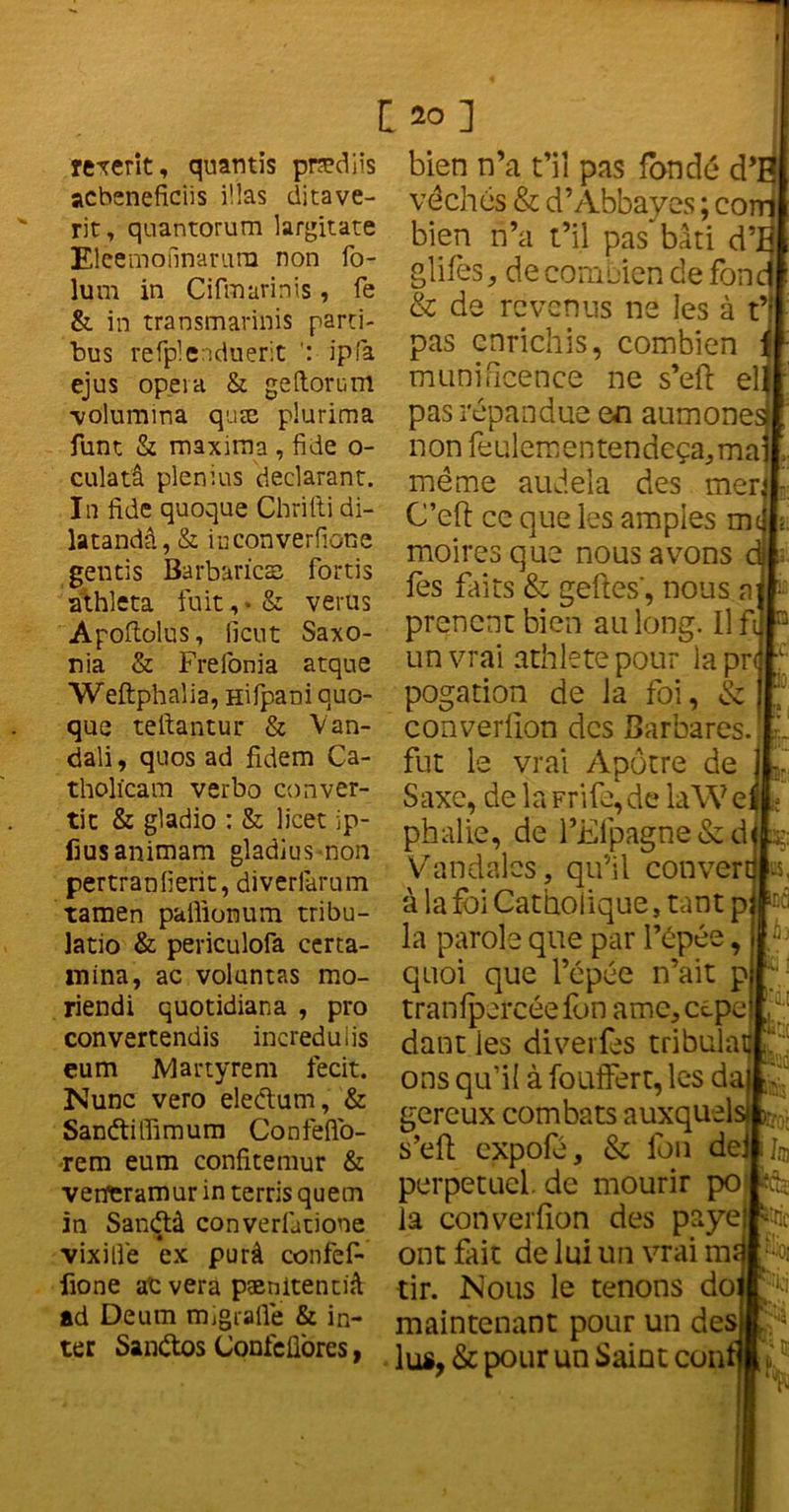 rexerit, quantis prædiis acbsneficiis iüas ditave- rit, quantorum largitate Elcemonnarura non fo- lum in Cifmurinis, fe & in transmarinis parti- bus refplenduerit ipfa ejus opéra & geftorum •volumma quæ plurima funt & maxiraa , fide o- culatâ plenius déclarant. In fide quoque Cbrilti di- latandâ, & iuconverlione gentis Barbaries fortis athleta fuit, • & verus Apoftolus, lient Saxo- nia & Frelonia atque Weftphalia, Hifpani quo- que teftantur & Van- dali, quos ad fidem Ca- tholicam verbo conver- tit & gladio : & licet ip- frusanimam gladius-non pertranlierit, diverfarum tamen pailionum tribu- latio & periculofa certa- mina, ac volantas rao- riendi quotidiana , pro convertendis incredulis eum Martyrem fecit. Nunc vero eleétum, & Sanétiffimum Confdfo- rem eum confkemur & vetferamur in terris quem in Sandlà converfatione vixilfe ex purâ confef- fione ac vera pænitentiâ ad Deum mjgialîe & in- ter Sanétos ConfeÜores, [20] bien n’a t’iî pas fondé d’; véchés & d’Abbayes ; co bien n’a t’il pas“bâti d’ glifès, de combien de fon & de revenus ne les à t’: pas enrichis, combien munificence ne s’eft el pas répandue en aumône non feulementendeça,ma même audela des mer C’eft ce que les amples m moires que nous avons fes faits & geftes', nous preneur bien au long. Il fi un vrai athletepour lapr< pogation de la foi, & * converfion des Barbares, fut le vrai Apôtre de Saxe, de la Frife,de laW e phalie, de l’Elpagne&d Vandales, qu’il conver à la foi Catholique, tant p la parole que par I’épé quoi que l’épée n’ait p tranlpercée fbn ame, cepe dant les diverfes tribulat f ons qu’il à fouifert, les da gereux combats auxquels m s’efh expofé, & fon dei perpétuel, de mourir po la converfion des paye ont fait de lui un vrai m tir. Nous le tenons do maintenant pour un des lus, & pour un Saint con ’ lus, U,